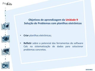 Objetivos de aprendizagem da  Unidade 9 Solução de Problemas com planilhas eletrônicas  Criar  planilhas eletrônicas; Refletir  sobre o potencial das ferramentas do software Calc na sistematização de dados para solucionar problemas concretos. 