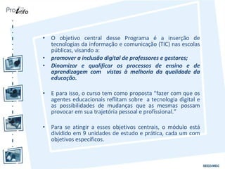 O objetivo central desse Programa é a inserção de tecnologias da informação e comunicação (TIC) nas escolas públicas, visando a: promover a inclusão digital de professores e gestores; Dinamizar e qualificar os processos de ensino e de aprendizagem com  vistas à melhoria da qualidade da educação. E para isso, o curso tem como proposta “fazer com que os agentes educacionais reflitam sobre  a tecnologia digital e as possibilidades de mudanças que as mesmas possam provocar em sua trajetória pessoal e profissional.” Para se atingir a esses objetivos centrais, o módulo está dividido em 9 unidades de estudo e prática, cada um com objetivos específicos. 