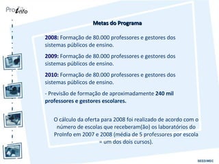 Metas do Programa O cálculo da oferta para 2008 foi realizado de acordo com o número de escolas que receberam(ão) os laboratórios do ProInfo em 2007 e 2008 (média de 5 professores por escola = um dos dois cursos). 2008:  Formação de 80.000 professores e gestores dos sistemas públicos de ensino. 2009:  Formação de 80.000 professores e gestores dos sistemas públicos de ensino. 2010:  Formação de 80.000 professores e gestores dos sistemas públicos de ensino. - Previsão de formação de aproximadamente  240 mil professores e gestores escolares. 