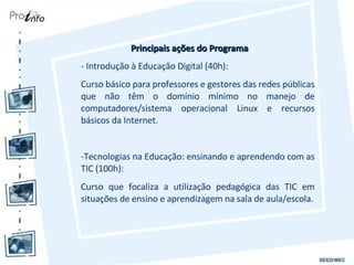 Principais ações do Programa - Introdução à Educação Digital (40h): Curso básico para professores e gestores das redes públicas que não têm o domínio mínimo no manejo de computadores/sistema operacional Linux e recursos básicos da Internet. Tecnologias na Educação: ensinando e aprendendo com as TIC (100h): Curso que focaliza a utilização pedagógica das TIC em situações de ensino e aprendizagem na sala de aula/escola. 
