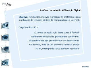 Objetivo:  familiarizar, motivar e preparar os professores para a utilização de recursos básicos de computadores e Internet. Carga Horária: 40 h 1 – Curso Introdução à Educação Digital O tempo de realização deste curso é flexível, podendo os NTE/CRTEs  planejarem, conforme a disponibilidade dos professores e dos laboratórios nas escolas, mais de um encontro semanal. Sendo assim, o tempo do curso pode ser reduzido. 