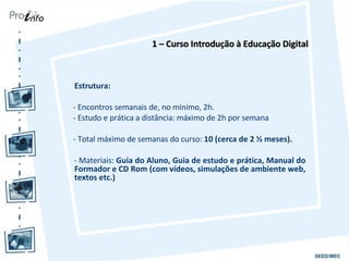 Estrutura:  - Encontros semanais de, no mínimo, 2h. - Estudo e prática a distância: máximo de 2h por semana  - Total máximo de semanas do curso:  10 (cerca de 2 ½ meses). - Materiais:  Guia do Aluno, Guia de estudo e prática, Manual do Formador e CD Rom (com vídeos, simulações de ambiente web, textos etc.) 1 – Curso Introdução à Educação Digital 