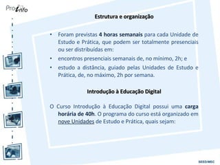 Estrutura e organização Foram previstas  4 horas semanais  para cada Unidade de Estudo e Prática, que podem ser totalmente presenciais ou ser distribuídas em: encontros presenciais semanais de, no mínimo, 2h; e estudo a distância, guiado pelas Unidades de Estudo e Prática, de, no máximo, 2h por semana. Introdução à Educação Digital O Curso Introdução à Educação Digital possui uma  carga horária de 40h . O programa do curso está organizado em  nove Unidades  de Estudo e Prática, quais sejam: 