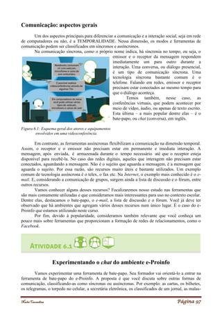 Noelei Carandina Página 97
Comunicação: aspectos gerais
Um dos aspectos principais para diferenciar a comunicação e a interação social, seja em rede
de computadores ou não, é a TEMPORALIDADE. Nessa dimensão, os modos e ferramentas de
comunicação podem ser classificados em síncronos e assíncronos.
Na comunicação síncrona, como o próprio nome indica, há sincronia no tempo, ou seja, o
emissor e o receptor da mensagem respondem
imediatamente um para outro durante a
interação. Uma conversa, ou diálogo presencial,
é um tipo de comunicação síncrona. Uma
tecnologia síncrona bastante comum é o
telefone. Falando em redes, emissor e receptor
precisam estar conectados ao mesmo tempo para
que o diálogo aconteça.
Temos também, nesse caso, as
conferências virtuais, que podem acontecer por
meio de vídeo, áudio, ou apenas de texto escrito.
Esta última – a mais popular dentre elas – é o
bate-papo, ou chat (conversa), em inglês.
Figura 6.1: Esquema geral dos atores e equipamentos
envolvidos em uma videoconferência.
Em contraste, as ferramentas assíncronas flexibilizam a comunicação na dimensão temporal.
Assim, o receptor e o emissor não precisam estar em permanente e imediata interação. A
mensagem, após enviada, é armazenada durante o tempo necessário até que o receptor esteja
disponível para recebê-la. No caso das redes digitais, aqueles que interagem não precisam estar
conectados, aguardando a mensagem. Não é o sujeito que aguarda a mensagem, é a mensagem que
aguarda o sujeito. Por essa razão, são recursos muito úteis e bastante utilizados. Um exemplo
comum de tecnologia assíncrona é o telex, o fax etc. Na Internet, o exemplo mais conhecido é o e-
mail. E, considerando a comunicação de grupos, surgem ainda a lista de discussão e o fórum, entre
outros recursos.
Vamos conhecer alguns desses recursos? Focalizaremos nosso estudo nas ferramentas que
são mais comumente utilizadas e que consideramos mais interessantes para uso no contexto escolar.
Dentre elas, destacamos o bate-papo, o e-mail, a lista de discussão e o fórum. Você já deve ter
observado que há ambientes que agregam vários desses recursos num único lugar. É o caso do e-
Proinfo que estamos utilizando neste curso.
Por fim, devido à popularidade, consideramos também relevante que você conheça um
pouco mais sobre ferramentas que proporcionam a formação de redes de relacionamentos, como o
Facebook.
Experimentando o chat do ambiente e-Proinfo
Vamos experimentar uma ferramenta de bate-papo. Seu formador vai orientá-lo a entrar na
ferramenta de bate-papo do e-Proinfo. A proposta é que você discuta sobre outras formas de
comunicação, classificando-as como síncronas ou assíncronas. Por exemplo: as cartas, os bilhetes,
os telegramas, o torpedo no celular, a secretária eletrônica, os classificados de um jornal, as malas-
 