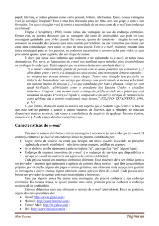 Noelei Carandina Página 99
papel, telefone, e outros gêneros como carta pessoal, bilhete, telefonema. Quais dessas vantagens
você já consegue imaginar? Essa é uma boa discussão para ser feita com seu grupo e com o seu
formador. Em quais situações você já sentiu a necessidade de ter uma conta de e-mail (um endereço
eletrônico)?
Filippo e Sztajnberg (1996) listam várias das vantagens do uso do endereço eletrônico.
Dentre elas, os autores destacam que as vantagens são tanto do destinatário, que pode ter suas
mensagens guardadas para lê-las quando lhe convier, quanto do remetente. Imagine termos que
convocar ou convidar dez pessoas para uma reunião por telefone, ou que tenhamos que enviar por
carta uma comunicação para todos os pais de uma escola. Com o e-mail, podemos mandar uma
única mensagem para as dez pessoas, ou podemos encaminhar a comunicação para todos os pais
precisando apenas, após digitá-la, dar um clique de mouse.
É claro que nesse caso teríamos que conhecer e ter cadastrado os e-mails de todos esses
destinatários. Por sorte, as ferramentas de e-mail nos auxiliam nesse trabalho, pois disponibilizam
os catálogos de endereços. Outro aspecto que os autores destacam como bem atrativo
"é o número extremamente grande de pessoas com as quais podemos nos comunicar [...]
além disto, entre o envio e a chegada na caixa postal, uma mensagem demora segundos –
no máximo uns poucos minutos – para chegar. Temos uma situação sem paralelos na
história da humanidade: um serviço que alcança com praticamente a mesma velocidade
um número imenso de pessoas [...] só que espalhadas por todo o planeta. Atinge-se, com
igual facilidade, celebridades como o presidente dos Estados Unidos e cidadãos
anônimos. Atinge-se, com mesmo custo, o amigo do prédio ao lado ou o primo que está
morando no Japão. O serviço é rápido e, comparado com outros serviços de comunicação
como telefone, fax e correio tradicional, mais barato." (FILIPPO; SZTAJNBERG, 1996,
p. 11).
E, por último, destacam ainda os autores um aspecto que é bastante significativo: o fato de
que esse serviço permite o acesso a outros recursos de Internet, que a princípio só estavam
disponíveis noutros serviços, tais como a transferência de arquivos de qualquer formato (textos,
músicas etc.). Ainda vamos detalhar como fazer isso.
Características do e-mail
Para usar o correio eletrônico e enviar mensagens é necessário ter um endereço de e-mail. O
endereço eletrônico (e-mail) é um endereço único no planeta, constituído por:
 Login: nome de usuário ou conta que designa um único usuário associado ao provedor
(agência de correio eletrônico) – não deve conter espaços, cedilhas ou acentos.
 @: o símbolo arroba representa a palavra inglesa “at”, que significa “em” (algum lugar).
 Endereço da empresa provedora de e-mail: é o endereço do servidor que disponibiliza o
serviço de e-mail ao usuário (a sua agência de correio eletrônico).
Cada pessoa possui um endereço eletrônico diferente. Esse endereço deve ser obtido junto a
um provedor - empresa que representa a agência de correios desse serviço - que têm características
próprias, por exemplo, alguns são pagos e outros gratuitos; uns oferecem mais espaço para guardar
as mensagens e outros menos; alguns oferecem outros serviços além do e-mail. Cada pessoa deve
buscar um provedor de acordo com suas necessidades e interesses.
Para que alguém possa lhe enviar uma mensagem, ela precisa conhecer o seu endereço
eletrônico. Da mesma forma, se quiser mandar uma carta, primeiro precisa conhecer o endereço
residencial do destinatário.
Existem diferentes sites que oferecem o serviço de e-mail (provedores). Entre os gratuitos,
alguns dos mais populares são:
 Gmail: http://www.gmail.com ;
 Hotmail: http://www.hotmail.com ;
 Yahoo! Mail: http://br.yahoo.com ;
 Bol: http://www.bol.uol.com.br .
 