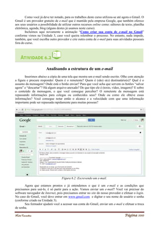 Noelei Carandina Página 100
Como você já deve ter notado, para os trabalhos deste curso utilizou-se até agora o Gmail. O
Gmail é um provedor gratuito de e-mail que é mantido pela empresa Google, que também oferece
aos seus usuários a possibilidade de utilizar outros recursos online como: editores de texto, planilha
eletrônica, agenda, blog (alguns destes já usamos neste curso).
Incluímos aqui novamente a animação “Como criar sua conta de e-mail no Gmail”
conforme vimos na Unidade 3, caso você queira relembrar o processo. No entanto, nada impede,
também, que você escolha outro provedor e crie outra conta de e-mail para suas atividades pessoais
fora do curso.
Analisando a estrutura de um e-mail
Inserimos abaixo a cópia de uma tela que mostra um e-mail sendo escrito. Olhe com atenção
a figura e procure responder: Quem é o remetente? Quem é (são) o(s) destinatário(s)? Qual é o
assunto da mensagem? Onde está o botão enviar? Para que você acha que servem os botões “salvar
agora” e “descartar”? Há algum arquivo anexado? De que tipo ele é (texto, vídeo, imagem)? E sobre
o conteúdo da mensagem, o que você consegue perceber? O remetente da mensagem está
repassando informações para colegas ou conhecidos seus? Onde ou como ele obteve essas
informações? Você consegue notar então o alcance e a velocidade com que uma informação
importante pode ser repassada rapidamente para muitas pessoas?
Figura 6.2: Escrevendo um e-mail.
Agora que estamos prontos e já entendemos o que é um e-mail e as condições que
precisamos para usá-lo, é só partir para a ação. Vamos enviar um e-mail? Você vai precisar do
software navegador de Internet, pois precisamos entrar no site do nosso provedor e efetuar o login.
No caso do Gmail, você deve entrar em www.gmail.com e digitar o seu nome de usuário e senha
(conforme criado na Unidade 3).
Seu formador ajudará você a acessar sua conta do Gmail, enviar um e-mail e efetuar a troca
de senha.
 
