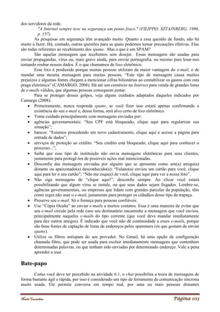 Noelei Carandina Página 103
dos servidores da rede.
"A Internet sempre teve na segurança um ponto fraco." (FILIPPO; SZTAJNBERG, 1996,
p. 157).
As pesquisas em segurança têm avançado muito. Quanto a essa questão de fundo, não há
muito a fazer. Há, contudo, outras questões para as quais podemos tomar precauções efetivas. Elas
são todas referentes ao recebimento dos spams. Mas o que é um SPAM?
São aquelas mensagens que recebemos sem desejar. Essas mensagens são usadas para
enviar propagandas, vírus ou, mais grave ainda, para enviar pornografia, ou mesmo para lesar-nos
tentando roubar nossos dados. É o que chamamos de lixo eletrônico.
Esse lixo é produzido porque muitas pessoas utilizam da maior vantagem do e-mail, o de
mandar uma mesma mensagem para muitas pessoas. “Este tipo de mensagem causa muitos
prejuízos e algumas fontes chegam a mencionar cifras bilionárias ao contabilizar os gastos com esta
praga eletrônica” (CAMARGO, 2008). Há até um comércio na Internet para venda de grandes listas
de e-mails válidos, que algumas pessoas conseguem juntar.
Para se proteger desses golpes, veja alguns cuidados adaptados daqueles indicados por
Camargo (2008):
 Primeiramente, nunca responda spams, se você fizer isso estará apenas confirmando a
existência do seu e-mail e, dessa forma, será alvo certo de lixo eletrônico.
 Tome cuidado principalmente com mensagens enviadas por:
 agências governamentais: “Seu CPF está bloqueado, clique aqui para regularizar sua
situação”;
 bancos: “Estamos procedendo um novo cadastramento, clique aqui e acesse a página para
entrada de dados”;
 serviços de proteção ao crédito: “Seu crédito está bloqueado, clique aqui para conhecer o
processo...”;
 Saiba que esse tipo de instituição não envia mensagens eletrônicas para seus clientes,
justamente para protegê-los de possíveis ações mal intencionadas.
 Desconfie das mensagens enviadas por alguém que se apresente como um(a) amigo(a)
distante ou apaixonado(a) desconhecido(a): “Fulano(a) enviou um cartão para você, clique
aqui para ler o seu cartão”; “Não me esqueci de você, clique aqui para ver a nossa foto”.
 Não siga mensagens de “clique aqui!”, desconfie sempre. Ao clicar você estará
possibilitando que algum vírus se instale, ou que seus dados sejam fisgados. Lembre-se,
agências governamentais, ou empresas que lidam com grandes parcelas da população, têm
como regra não usar o e-mail, justamente para proteger os cidadãos desse tipo de trapaça.
 Preserve seu e-mail. Só o forneça para pessoas confiáveis.
 Use “Cópia Oculta” ao enviar e-mails a muitos contatos. Essa é uma maneira de evitar que
seu e-mail circule pela rede caso seu destinatário encaminhe a mensagem que você enviou,
principalmente naqueles e-mails do tipo corrente (que você deve mandar imediatamente
para dez outros amigos). É indicado que você não dê continuidade a esses e-mails, porque
são boas fontes de captação de listas de endereços pelos spammers (os que gostam de enviar
spams).
 Utilize os filtros antispam do seu provedor. No Gmail, há uma opção de configuração
chamada filtro, que pode ser usada para excluir imediatamente mensagens que contenham
determinadas palavras, ou que tenham sido enviadas por determinado endereço. Vale a pena
aprender a usar.
Bate-papo
Como você deve ter percebido na atividade 6.1, o chat possibilita a troca de mensagens de
forma bastante ágil e rápida, por isso é considerado um tipo de ferramenta de comunicação síncrona
muito usada. Ele permite conversa em tempo real, por uma ou mais pessoas distantes
 