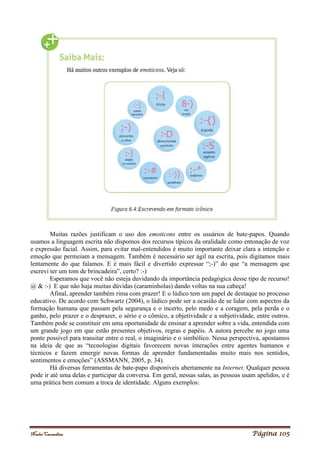 Noelei Carandina Página 105
Muitas razões justificam o uso dos emoticons entre os usuários de bate-papos. Quando
usamos a linguagem escrita não dispomos dos recursos típicos da oralidade como entonação de voz
e expressão facial. Assim, para evitar mal-entendidos é muito importante deixar clara a intenção e
emoção que permeiam a mensagem. Também é necessário ser ágil na escrita, pois digitamos mais
lentamente do que falamos. E é mais fácil e divertido expressar “;-)” do que “a mensagem que
escrevi ter um tom de brincadeira”, certo? :-)
Esperamos que você não esteja duvidando da importância pedagógica desse tipo de recurso!
@ & :-) E que não haja muitas dúvidas (caraminholas) dando voltas na sua cabeça!
Afinal, aprender também rima com prazer! E o lúdico tem um papel de destaque no processo
educativo. De acordo com Schwartz (2004), o lúdico pode ser a ocasião de se lidar com aspectos da
formação humana que passam pela segurança e o incerto, pelo medo e a coragem, pela perda e o
ganho, pelo prazer e o desprazer, o sério e o cômico, a objetividade e a subjetividade, entre outros.
Também pode se constituir em uma oportunidade de ensinar a aprender sobre a vida, entendida com
um grande jogo em que estão presentes objetivos, regras e papéis. A autora percebe no jogo uma
ponte possível para transitar entre o real, o imaginário e o simbólico. Nessa perspectiva, apostamos
na ideia de que as “tecnologias digitais favorecem novas interações entre agentes humanos e
técnicos e fazem emergir novas formas de aprender fundamentadas muito mais nos sentidos,
sentimentos e emoções” (ASSMANN, 2005, p. 34).
Há diversas ferramentas de bate-papo disponíveis abertamente na Internet. Qualquer pessoa
pode ir até uma delas e participar da conversa. Em geral, nessas salas, as pessoas usam apelidos, e é
uma prática bem comum a troca de identidade. Alguns exemplos:
 