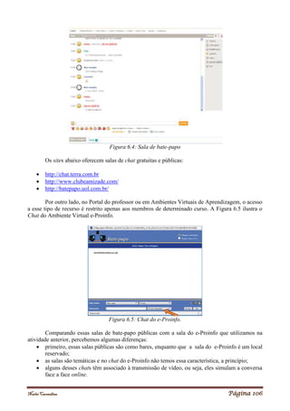 Noelei Carandina Página 106
Figura 6.4: Sala de bate-papo
Os sites abaixo oferecem salas de chat gratuitas e públicas:
 http://chat.terra.com.br
 http://www.clubeamizade.com/
 http://batepapo.uol.com.br/
Por outro lado, no Portal do professor ou em Ambientes Virtuais de Aprendizagem, o acesso
a esse tipo de recurso é restrito apenas aos membros de determinado curso. A Figura 6.5 ilustra o
Chat do Ambiente Virtual e-Proinfo.
Figura 6.5: Chat do e-Proinfo.
Comparando essas salas de bate-papo públicas com a sala do e-Proinfo que utilizamos na
atividade anterior, percebemos algumas diferenças:
 primeiro, essas salas públicas são como bares, enquanto que a sala do e-Proinfo é um local
reservado;
 as salas são temáticas e no chat do e-Proinfo não temos essa característica, a princípio;
 alguns desses chats têm associado à transmissão de vídeo, ou seja, eles simulam a conversa
face a face online.
 