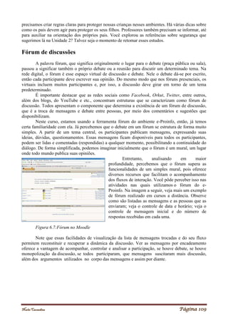 Noelei Carandina Página 109
precisamos criar regras claras para proteger nossas crianças nesses ambientes. Há várias dicas sobre
como os pais devem agir para proteger os seus filhos. Professores também precisam se informar, até
para auxiliar na orientação dos próprios pais. Você explorou as referências sobre segurança que
sugerimos lá na Unidade 2? Talvez seja o momento de retomar esses estudos.
Fórum de discussões
A palavra fórum, que significa originalmente o lugar para o debate (praça pública ou sala),
passou a significar também o próprio debate ou a reunião para discutir um determinado tema. Na
rede digital, o fórum é esse espaço virtual de discussão e debate. Nele o debate dá-se por escrito,
então cada participante deve escrever sua opinião. Do mesmo modo que nos fóruns presenciais, os
virtuais incluem muitos participantes e, por isso, a discussão deve girar em torno de um tema
predeterminado.
É importante destacar que as redes sociais como Facebook, Orkut, Twitter, entre outros,
além dos blogs, do YouTube e etc., concentram estruturas que se caracterizam como fórum de
discussão. Todos apresentam o componente que determina a existência de um fórum de discussão,
que é a troca de mensagens e debate entre pessoas, por meio dos comentários e sugestões que
disponibilizam.
Neste curso, estamos usando a ferramenta fórum do ambiente e-Proinfo, então, já temos
certa familiaridade com ela. Já percebemos que o debate em um fórum se estrutura de forma muito
simples. A partir de um tema central, os participantes publicam mensagens, expressando suas
ideias, dúvidas, questionamentos. Essas mensagens ficam disponíveis para todos os participantes,
podem ser lidas e comentadas (respondidas) a qualquer momento, possibilitando a continuidade do
diálogo. De forma simplificada, podemos imaginar inicialmente que o fórum é um mural, um lugar
onde todo mundo publica suas opiniões.
Entretanto, analisando em maior
profundidade, percebemos que o fórum supera as
funcionalidades de um simples mural, pois oferece
diversos recursos que facilitam o acompanhamento
dos fluxos de interação. Você pôde perceber isso nas
atividades nas quais utilizamos o fórum do e-
Proinfo. Na imagem a seguir, veja mais um exemplo
de fórum realizado em cursos a distância. Observe
como são listadas as mensagens e as pessoas que as
enviaram; veja o controle de data e horário; veja o
controle de mensagem inicial e do número de
respostas recebidas em cada uma.
Figura 6.7:Fórum no Moodle
Note que essas facilidades de visualização da lista de mensagens trocadas e do seu fluxo
permitem reconstituir e recuperar a dinâmica da discussão. Ver as mensagens por encadeamento
oferece a vantagem de acompanhar, controlar e analisar a participação, se houve debate, se houve
monopolização da discussão, se todos participaram, que mensagens suscitaram mais discussão,
além dos argumentos utilizados no corpo das mensagens e assim por diante.
 