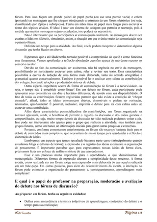 Noelei Carandina Página 111
fórum. Para isso, façam um grande painel de papel pardo (ou use uma parede vazia) e colem
(postando) as mensagens que lhe chegam obedecendo a estrutura de um fórum eletrônico (ou seja,
classificando por tópico e subtópicos). Tenha em mãos tiras de papel mais longas para escrever o
nome dos tópicos criados. O ideal é usar um sistema de colagem que permita o rearranjo, pois à
medida que muitas mensagens sejam encadeadas, isso poderá ser necessário.
Não é interessante que os participantes se comuniquem oralmente. As mensagens devem ser
escritas e lidas em silêncio, simulando, assim, a situação em que o único meio de comunicação seja
o próprio fórum.
Delimite um tempo para a atividade. Ao final, vocês podem recuperar e sistematizar alguma
discussão que tenha ficado em aberto.
Esperamos que a atividade tenha tornado possível a compreensão do que é e como funciona
essa ferramenta. Vamos aprofundar a reflexão abordando questões acerca do uso desse recurso no
contexto escolar.
Devido ao fato da comunicação ser assíncrona, não há urgência no envio da mensagem,
possibilitando ao participante escrever com calma, reler e revisar seu texto. Essa característica
possibilita a escrita da redação de uma forma mais elaborada, tanto no sentido ortográfico e
gramatical quanto conceitualmente. Também é possível ler e analisar com calma as contribuições
dos colegas, buscando relações e produzindo sínteses do debate.
Outro aspecto importante acerca da forma de comunicação no fórum é a recursividade, ou
seja, o tempo não é percebido como linear! Em um debate no fórum, cada participante pode
apresentar seus comentários em dias e horários diferentes, de acordo com sua disponibilidade. O
fato de todas as contribuições ficarem registradas permite que não exista a condição de “chegar
atrasado”, afinal, todas as ideias permanecem abertas, disponíveis e podem ser revisadas,
retomadas, aprofundadas! É possível, inclusive, imprimir o debate para ler com calma antes de
escrever uma contribuição.
Além dessa característica potencializadora das contribuições, um fórum organizado na
Internet apresenta, ainda, o benefício de permitir o registro da discussão e dos dados gerados e
compartilhados, ou seja, muito tempo depois da discussão ter sido realizada podemos voltar a ela.
Isso pode ser interessante não apenas para o grupo que realizou a atividade, mas também para
grupos futuros, como um banco de informações iniciais para gerar outras pesquisas e conversas.
Portanto, conforme comentamos anteriormente, os fóruns são recursos bastante úteis para o
debate de conteúdos mais complexos, que necessitam de maior tempo para aprofundar a reflexão e
elaboração de ideias.
Lembremos um aspecto que temos ressaltado bastante neste curso (principalmente quando
estudamos blogs e editores de textos): a expressão e o registro das ideias estimulam a organização
do pensamento. É importante perceber que, para expressarmos nossas ideias de forma clara,
precisamos fazer um esforço de análise e síntese do que apreendemos.
Esse é um processo muito importante para o aprendizado, o qual denominamos de
metacognição. Diferentes formas de expressão alteram a complexidade desse processo. A forma
escrita, como realizada em um fórum, exige uma expressão mais elaborada do que aquela realizada
em um bate-papo. Em outras palavras, para além do desenvolvimento da escrita, a interação no
fórum pode estimular a organização do pensamento e, consequentemente, aprendizagens mais
complexas!
E qual é o papel do professor na preparação, moderação e avaliação
do debate nos fóruns de discussão?
Ao preparar um fórum, tenha os seguintes cuidados:
 Defina com antecedência a temática (objetivos de aprendizagem, conteúdos) do debate e o
tempo para sua realização;
 