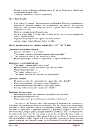 Noelei Carandina Página 112
 Prepare a turma previamente, orientando acerca do uso da ferramenta e estabelecendo
acordos para a interação online;
 Acompanhe o andamento e estimule a participação.
Acerca da moderação:
 Evite o papel de “detentor” do conhecimento, centralizando o debate e/ou colocando-se na
obrigação de apresentar respostas aos questionamentos que surgirem. Mas apresente
exposições mais detalhadas (respostas) quando o grupo estiver com dificuldades de
compreensão do tema;
 Promova a interação e estimule a autonomia;
 Incentive a diversidade de ideias e faça perguntas abertas que incentivem o pensamento
crítico e a análise do tema;
 Peça aos alunos para justificar e explicar seus pontos de vista;
 Auxilie o grupo a buscar sínteses ao final de um debate.
Dicas de questionamentos para estimular o debate. (PALLOFF; PRATT, 2004)
Questões que pedem maior evidência:
 Em quais fontes/dados você se baseou?
 Você poderia citar outros autores que sustentam sua argumentação?
 Você encontrou tal ponto de vista no material de leitura?
 O que você usaria para sustentar sua argumentação se alguém duvidasse dela?
Questões que pedem esclarecimento:
 Você poderia expor essa ideia de outra forma?
 Qual seria um bom exemplo para ilustrar o que você está falando?
 O que você quer dizer com…?
 Você poderia explicar o termo…?
 Você poderia ilustrar de outra maneira a sua argumentação?
Questões de conexão:
 Há alguma conexão entre o que você disse e o que o fulano estava dizendo?
 Como seu comentário se relaciona com o que o fulano disse?
 Como sua observação se relaciona com o que o grupo decidiu?
 Sua ideia contradiz ou sustenta o que estamos dizendo?
Questões de síntese e resumo:
 Quais são as duas ideias mais importantes que surgiram dessa discussão?
 O que não se conseguiu resolver?
 O que você considera que aprendeu de mais significativo na discussão?
Na perspectiva de fomentar níveis mais complexos de estruturação do pensamento, a
avaliação da participação em um fórum deve contemplar, além dos critérios técnicos (vinculados a
habilidades e saberes específicos relativos aos conteúdos), também critérios atitudinais, a citar:
habilidade de comunicação e expressão; criticidade e pensamento complexo, capacidade de
estabelecer sínteses, relações globais; interação cooperativa, contribuindo para a construção coletiva
do conhecimento; entre outras. E, para instigar a tomada de consciência dos alunos, você pode
propor que os próprios estudantes avaliem sua participação em um fórum. É interessante propor
critérios para balizar a análise, os quais podem ser construídos conjuntamente com os alunos ou
preestabelecidos por você. No quadro abaixo, exemplificamos critérios amplos para autoavaliação
 