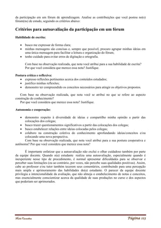 Noelei Carandina Página 113
da participação em um fórum de aprendizagem. Analise as contribuições que você postou no(s)
fórum(ns) de estudo, seguindo os critérios abaixo:
Critérios para autoavaliação da participação em um fórum
Habilidade de escrita:
 busco me expressar de forma clara;
 minhas mensagens são concisas e, sempre que possível, procuro agrupar minhas ideias em
uma única mensagem para facilitar a leitura e organização do fórum;
 tenho cuidado para evitar erros de digitação e ortografia.
Com base na observação realizada, que nota você atribui para a sua habilidade de escrita?
Por que você considera que merece essa nota? Justifique.
Postura crítica e reflexiva:
 expresso reflexões pertinentes acerca dos conteúdos estudados;
 justifico minhas reflexões;
 demonstro ter compreendido os conceitos necessários para atingir os objetivos propostos.
Com base na observação realizada, que nota você se atribui no que se refere ao aspecto
construção do conhecimento?
Por que você considera que merece essa nota? Justifique.
Autonomia e cooperação:
 demonstro respeito à diversidade de ideias e compartilho minha opinião a partir das
colocações dos colegas;
 busco trazer questionamentos significativos a partir das colocações dos colegas;
 busco estabelecer relações entre ideias colocadas pelos colegas;
 colaboro na construção coletiva do conhecimento aprofundando ideias/conceitos e/ou
colocando uma nova perspectiva.
Com base na observação realizada, que nota você atribui para a sua postura cooperativa e
autônoma? Por que você considera que merece essa nota?
É importante enfatizar que a autoavaliação não exclui o olhar cuidadoso também por parte
da equipe docente. Quando o(a) estudante realiza uma autoavaliação, especialmente quando é
inexperiente nesse tipo de procedimento, é normal apresentar dificuldades para se observar e
perceber suas limitações (ou ao contrário, por vezes, não percebe suas qualidades positivas). Assim,
cabe ao professor e/ou tutor também tecerem seus comentários, contribuindo para uma percepção
mais ampla e aprimoramento das habilidades do(a) estudante. O parecer da equipe docente
privilegia a intencionalidade da avaliação, que não almeja o estabelecimento de notas e conceitos,
mas essencialmente conscientizar acerca da qualidade de suas produções no curso e dos aspectos
que poderiam ser aprimorados.
 