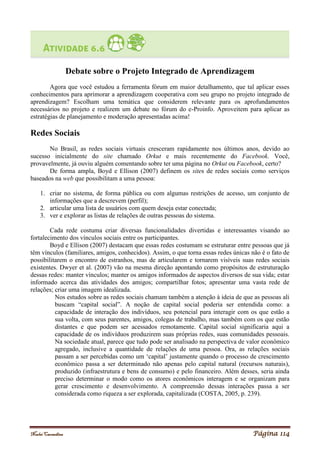 Noelei Carandina Página 114
Debate sobre o Projeto Integrado de Aprendizagem
Agora que você estudou a ferramenta fórum em maior detalhamento, que tal aplicar esses
conhecimentos para aprimorar a aprendizagem cooperativa com seu grupo no projeto integrado de
aprendizagem? Escolham uma temática que considerem relevante para os aprofundamentos
necessários no projeto e realizem um debate no fórum do e-Proinfo. Aproveitem para aplicar as
estratégias de planejamento e moderação apresentadas acima!
Redes Sociais
No Brasil, as redes sociais virtuais cresceram rapidamente nos últimos anos, devido ao
sucesso inicialmente do site chamado Orkut e mais recentemente do Facebook. Você,
provavelmente, já ouviu alguém comentando sobre ter uma página no Orkut ou Facebook, certo?
De forma ampla, Boyd e Ellison (2007) definem os sites de redes sociais como serviços
baseados na web que possibilitam a uma pessoa:
1. criar no sistema, de forma pública ou com algumas restrições de acesso, um conjunto de
informações que a descrevem (perfil);
2. articular uma lista de usuários com quem deseja estar conectada;
3. ver e explorar as listas de relações de outras pessoas do sistema.
Cada rede costuma criar diversas funcionalidades divertidas e interessantes visando ao
fortalecimento dos vínculos sociais entre os participantes.
Boyd e Ellison (2007) destacam que essas redes costumam se estruturar entre pessoas que já
têm vínculos (familiares, amigos, conhecidos). Assim, o que torna essas redes únicas não é o fato de
possibilitarem o encontro de estranhos, mas de articularem e tornarem visíveis suas redes sociais
existentes. Dwyer et al. (2007) vão na mesma direção apontando como propósitos de estruturação
dessas redes: manter vínculos; manter os amigos informados de aspectos diversos de sua vida; estar
informado acerca das atividades dos amigos; compartilhar fotos; apresentar uma vasta rede de
relações; criar uma imagem idealizada.
Nos estudos sobre as redes sociais chamam também a atenção à ideia de que as pessoas ali
buscam “capital social”. A noção de capital social poderia ser entendida como: a
capacidade de interação dos indivíduos, seu potencial para interagir com os que estão a
sua volta, com seus parentes, amigos, colegas de trabalho, mas também com os que estão
distantes e que podem ser acessados remotamente. Capital social significaria aqui a
capacidade de os indivíduos produzirem suas próprias redes, suas comunidades pessoais.
Na sociedade atual, parece que tudo pode ser analisado na perspectiva de valor econômico
agregado, inclusive a quantidade de relações de uma pessoa. Ora, as relações sociais
passam a ser percebidas como um ‘capital’ justamente quando o processo de crescimento
econômico passa a ser determinado não apenas pelo capital natural (recursos naturais),
produzido (infraestrutura e bens de consumo) e pelo financeiro. Além desses, seria ainda
preciso determinar o modo como os atores econômicos interagem e se organizam para
gerar crescimento e desenvolvimento. A compreensão dessas interações passa a ser
considerada como riqueza a ser explorada, capitalizada (COSTA, 2005, p. 239).
 