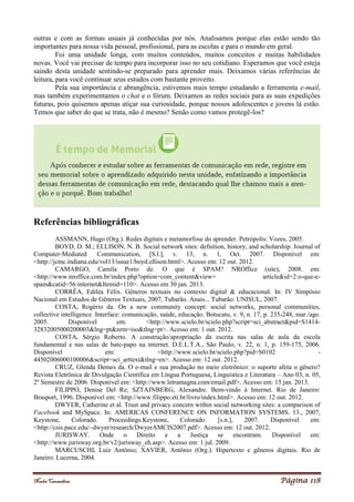 Noelei Carandina Página 118
outras e com as formas usuais já conhecidas por nós. Analisamos porque elas estão sendo tão
importantes para nossa vida pessoal, profissional, para as escolas e para o mundo em geral.
Foi uma unidade longa, com muitos conteúdos, muitos conceitos e muitas habilidades
novas. Você vai precisar de tempo para incorporar isso no seu cotidiano. Esperamos que você esteja
saindo desta unidade sentindo-se preparado para aprender mais. Deixamos várias referências de
leitura, para você continuar seus estudos com bastante proveito.
Pela sua importância e abrangência, estivemos mais tempo estudando a ferramenta e-mail,
mas também experimentamos o chat e o fórum. Deixamos as redes sociais para as suas expedições
futuras, pois quisemos apenas atiçar sua curiosidade, porque nossos adolescentes e jovens lá estão.
Temos que saber do que se trata, não é mesmo? Senão como vamos protegê-los?
Referências bibliográficas
ASSMANN, Hugo (Org.). Redes digitais e metamorfose do aprender. Petrópolis: Vozes, 2005.
BOYD, D. M.; ELLISON, N. B. Social network sites: defnition, history, and scholarship. Journal of
Computer-Mediated Communication, [S.l.], v. 13, n. 1, Oct. 2007. Disponível em:
<http://jcmc.indiana.edu/vol13/issue1/boyd.ellison.html>. Acesso em: 12 out. 2012.
CAMARGO, Camila Porto de. O que é SPAM? NROffice (site), 2008. em:
<http://www.nroffice.com.br/index.php?option=com_content&view= article&id=2:o-que-e-
spam&catid=56:internet&Itemid=110>. Acesso em 30 jan. 2013.
CORRÊA, Ediléa Félix. Gêneros textuais no contexto digital & educacional. In: IV Simpósio
Nacional em Estudos de Gêneros Textuais, 2007, Tubarão. Anais... Tubarão: UNISUL, 2007.
COSTA, Rogério da. On a new community concept: social networks, personal communities,
collective intelligence. Interface: comunicação, saúde, educação. Botucatu, v. 9, n. 17, p. 235-248, mar./ago.
2005. Disponível em: <http://www.scielo.br/scielo.php?script=sci_abstract&pid=S1414-
32832005000200003&lng=pt&nrm=iso&tlng=pt>. Acesso em: 1 out. 2012.
COSTA, Sérgio Roberto. A construção/apropriação da escrita nas salas de aula da escola
fundamental e nas salas de bate-papo na internet. D.E.L.T.A., São Paulo, v. 22, n. 1, p. 159-175, 2006.
Disponível em: <http://www.scielo.br/scielo.php?pid=S0102 -
44502006000100006&script=sci_arttext&tlng=en>. Acesso em: 12 out. 2012.
CRUZ, Glenda Demes da. O e-mail e sua produção no meio eletrônico: o suporte afeta o gênero?
Revista Eletrônica de Divulgação Científica em Língua Portuguesa, Linguística e Literatura – Ano 03, n. 05,
2º Semestre de 2006. Disponível em: <http://www.letramagna.com/email.pdf>. Acesso em: 15 jan. 2013.
FILIPPO, Denise Del Re; SZTAJNBERG, Alexandre. Bem-vindo à Internet. Rio de Janeiro:
Brasport, 1996. Disponível em: <http://www.filippo.eti.br/livro/index.html>. Acesso em: 12 out. 2012.
DWYER, Catherine et al. Trust and privacy concern within social networking sites: a comparison of
Facebook and MySpace. In: AMERICAS CONFERENCE ON INFORMATION SYSTEMS. 13., 2007,
Keystone, Colorado. Proceedings.Keystone, Colorado: [s.n.], 2007. Disponível em:
<http://csis.pace.edu/~dwyer/research/DwyerAMCIS2007.pdf>. Acesso em: 12 out. 2012.
JURISWAY. Onde o Direito e a Justiça se encontram. Disponível em:
<http://www.jurisway.org.br/v2/jurisway_eh.asp>. Acesso em: 1 jul. 2009.
MARCUSCHI, Luiz Antônio; XAVIER, Antônio (Org.). Hipertexto e gêneros digitais. Rio de
Janeiro: Lucerna, 2004.
 