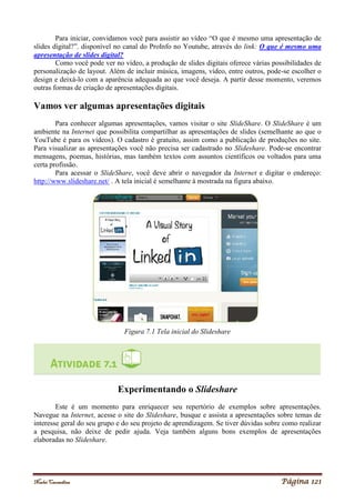 Noelei Carandina Página 121
Para iniciar, convidamos você para assistir ao vídeo “O que é mesmo uma apresentação de
slides digital?”. disponível no canal do ProInfo no Youtube, através do link: O que é mesmo uma
apresentação de slides digital?
Como você pode ver no vídeo, a produção de slides digitais oferece várias possibilidades de
personalização de layout. Além de incluir música, imagens, vídeo, entre outros, pode-se escolher o
design e deixá-lo com a aparência adequada ao que você deseja. A partir desse momento, veremos
outras formas de criação de apresentações digitais.
Vamos ver algumas apresentações digitais
Para conhecer algumas apresentações, vamos visitar o site SlideShare. O SlideShare é um
ambiente na Internet que possibilita compartilhar as apresentações de slides (semelhante ao que o
YouTube é para os vídeos). O cadastro é gratuito, assim como a publicação de produções no site.
Para visualizar as apresentações você não precisa ser cadastrado no Slideshare. Pode-se encontrar
mensagens, poemas, histórias, mas também textos com assuntos científicos ou voltados para uma
certa profissão.
Para acessar o SlideShare, você deve abrir o navegador da Internet e digitar o endereço:
http://www.slideshare.net/ . A tela inicial é semelhante à mostrada na figura abaixo.
Figura 7.1 Tela inicial do Slideshare
Experimentando o Slideshare
Este é um momento para enriquecer seu repertório de exemplos sobre apresentações.
Navegue na Internet, acesse o site do Slideshare, busque e assista a apresentações sobre temas de
interesse geral do seu grupo e do seu projeto de aprendizagem. Se tiver dúvidas sobre como realizar
a pesquisa, não deixe de pedir ajuda. Veja também alguns bons exemplos de apresentações
elaboradas no Slideshare.
 
