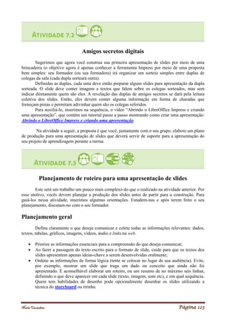 Noelei Carandina Página 123
Amigos secretos digitais
Sugerimos que agora você construa sua primeira apresentação de slides por meio de uma
brincadeira (o objetivo agora é apenas conhecer a ferramenta Impress por meio de uma proposta
bem simples: seu formador (ou sua formadora) irá organizar um sorteio simples entre duplas de
colegas da sala (cada dupla sorteará outra).
Definidas as duplas, cada uma deve então preparar alguns slides para apresentação da dupla
sorteada. O slide deve conter imagens e textos que falem sobre os colegas sorteados, mas sem
indicar diretamente quem são eles. A revelação das duplas de amigos secretos se dará pela leitura
coletiva dos slides. Então, eles devem conter alguma informação em forma de charadas que
forneçam pistas e permitam adivinhar quem são os colegas referidos.
Para auxiliá-lo, inserimos na sequência, o vídeo “Abrindo o LibreOffice Impress e criando
uma apresentação”, que contém um tutorial passo a passo mostrando como criar uma apresentação:
Abrindo o LibreOffice Impress e criando uma apresentação
Na atividade a seguir, a proposta é que você, juntamente com o seu grupo, elabore um plano
de produção para uma apresentação de slides que deverá servir de suporte para a apresentação do
seu projeto de aprendizagem perante a turma.
Planejamento de roteiro para uma apresentação de slides
Este será um trabalho um pouco mais complexo do que o realizado na atividade anterior. Por
esse motivo, vocês devem planejar a produção dos slides antes de partir para a construção. Para
guiá-los nessa atividade, inserimos algumas orientações. Estudem-nas e após terem feito o seu
planejamento, discutam-no com o seu formador.
Planejamento geral
Defina claramente o que deseja comunicar e colete todas as informações relevantes: dados,
textos, tabelas, gráficos, imagens, vídeos, áudio e links na web.
 Priorize as informações essenciais para a compreensão do que deseja comunicar;
 Ao fazer a passagem do texto escrito para o formato de slide, cuide para que os textos dos
slides apresentem apenas ideias-chave a serem desenvolvidas oralmente;
 Ordene as informações de forma lógica (tente se colocar no lugar de sua audiência). Evite,
por exemplo, mostrar um slide que traga um dado ou conceito que ainda não foi
apresentado. É aconselhável elaborar um roteiro, ou um resumo de no máximo seis linhas,
definindo o que deve aparecer em cada slide (texto, imagem, som etc), e em qual sequência.
Quem tem habilidades de desenho pode opcionalmente desenhar os slides utilizando a
técnica do storyboard ou tirinha.
 