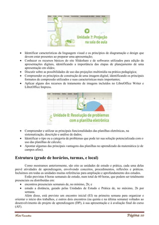 Noelei Carandina Página 10
 Identificar características da linguagem visual e os princípios de diagramação e design que
devem estar presentes ao preparar uma apresentação;
 Conhecer os recursos básicos do site Slideshare e de softwares utilizados para edição de
apresentações digitais, identificando a importância das etapas de planejamento de uma
apresentação em slides;
 Discutir sobre as possibilidades de uso das projeções multimídia na prática pedagógica;
 Compreender os princípios de construção de uma imagem digital, identificando os principais
formatos de compressão utilizados e suas características mais importantes;
 Aplicar alguns dos recursos de tratamento de imagens incluídos no LibreOffice Writer e
LibreOffice Impress.
 Compreender e utilizar as principais funcionalidades das planilhas eletrônicas, na
sistematização, descrição e análise de dados;
 Identificar o tipo ou a categoria de problemas que pode ter sua solução potencializada com o
uso das planilhas de cálculo;
 Apontar algumas das principais vantagens das planilhas no aprendizado da matemática (e de
campos afins).
Estrutura (grade de horários, turmas, e local)
Como mostramos anteriormente, são oito as unidades de estudo e prática, cada uma delas
prevê atividades de aprendizagem, envolvendo conceitos, procedimentos, reflexões e práticas.
Incluímos em todas as unidades muitas referências para ampliação e aprofundamento dos estudos.
Estão previstas 4 horas semanais de estudo, num total de 60 horas, que podem ser totalmente
presenciais ou distribuídas em:
 encontros presenciais semanais de, no mínimo, 2h; e
 estudo a distância, guiado pelas Unidades de Estudo e Prática de, no máximo, 2h por
semana.
Além disso, está previsto um encontro inicial (EI) na primeira semana para organizar e
orientar o início dos trabalhos, e outros dois encontros (na quinta e na última semana) voltados ao
desenvolvimento do projeto de aprendizagem (DP), à sua apresentação e à avaliação final do curso
(AF).
 