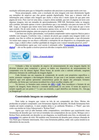 Noelei Carandina Página 129
resolução suficiente para que os fotógrafos amadores não precisem se preocupar muito com isso.
Nossa preocupação, então, com a resolução de uma imagem está mais diretamente ligada
aos tamanhos de arquivos que elas geram quando digitalizadas. Note que o número total de
informações para compor uma imagem que enche a nossa tela é muito maior do que para uma
página de texto. Para você ter uma ideia, o arquivo desta unidade, que tem 22 páginas de texto com
algumas imagens, tem um tamanho de aproximadamente 2900 KB. Retiramos todas as imagens
nele contidas, deixando apenas o texto e percebemos que o seu tamanho caiu para em torno de 130
KB. Logo, as imagens que temos neste texto medem, digitalmente, 21 vezes mais do que o texto
aqui contido. Ou de outro modo, se tivéssemos apenas texto, ao invés de 22 páginas, teríamos em
torno de quatrocentas páginas, para um arquivo do mesmo tamanho.
Com base nas noções apresentadas, você poderá compreender outros aspectos básicos para o
trabalho com imagens. Conforme visto, o número de pixels que compõe uma imagem tende a ser
grande, esse fato se reflete no tamanho do arquivo que precisa ser armazenado, o que obviamente
vai tomar mais espaço no seu disco e dificultar o transporte de um dispositivo ou computador para
outro. Logo, o ideal é obter a melhor qualidade de imagem com o menor tamanho possível, certo?
Recomendamos agora que você assista à animação sobre “Composição de uma imagem
digital” – ela vai lhe ajudar a resolver possíveis dúvidas a respeito desse assunto.
Vídeo – O mundo digital
Voltando a falar no tamanho do arquivo de armazenamento de uma imagem digital, há
diversas técnicas para comprimir e gravar os dados nos dispositivos de armazenamento do
computador e/ou da câmera digital. Dessa forma, de acordo com o método utilizado, surgiram
diferentes formatos de codificação da imagem digital.
Cada formato usa um esquema de compressão de acordo com propósitos específicos e,
assim, possuem vantagens e desvantagens diferentes. Já que esse é um assunto complexo, nosso
objetivo aqui será apenas apresentar características gerais de alguns dos principais formatos
utilizados, de forma que você possa reconhecê-los e fazer escolhas simples, ok?
Na Internet, os formatos mais comuns são JPG e GIF. Para reconhecer o formato de um
arquivo de imagem, basta observar a extensão apresentada no seu nome. O nome do arquivo é
sempre seguido por um ponto (“.”) e por sua extensão, a qual identifica seu formato. Ex.: foto.jpg
ou Imagem.gif
Construindo imagens no computador
Nem todas as imagens que vemos na tela de um computador são fotos. Muitas são
produzidas no próprio computador, com ferramentas digitais de desenho. Há desde ferramentas bem
simples até muito complexas. A mais simples delas é, no ambiente Windows, o “Paint”, que tem
como sua similar no Linux Educacional o “Kolour Paint”.
Agora que você já sabe bastante sobre computadores, convidamos que experimente essas
ferramentas de desenho que você tem já instaladas nos computadores da sua escola. Brinque com o
Kolour Paint, produzindo um desenho ou um diagrama, ou modificando uma foto, ou alterando um
screenshot (ou captura de tela). Há também uma ferramenta de desenho para crianças chamada de
Tux Paint que é bastante interessante. Ela é uma ferramenta pública, então vale a pena instalá-la no
laboratório da sua escola.
 