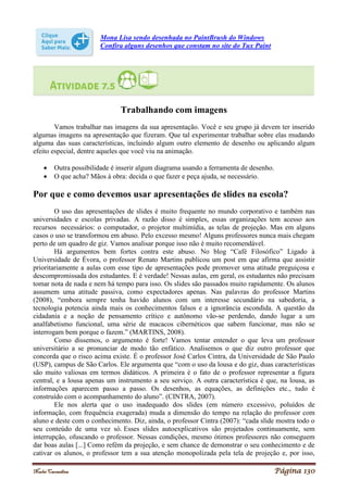 Noelei Carandina Página 130
Mona Lisa sendo desenhada no PaintBrush do Windows
Confira alguns desenhos que constam no site do Tux Paint
Trabalhando com imagens
Vamos trabalhar nas imagens da sua apresentação. Você e seu grupo já devem ter inserido
algumas imagens na apresentação que fizeram. Que tal experimentar trabalhar sobre elas mudando
alguma das suas características, incluindo algum outro elemento de desenho ou aplicando algum
efeito especial, dentre aqueles que você viu na animação.
 Outra possibilidade é inserir algum diagrama usando a ferramenta de desenho.
 O que acha? Mãos à obra: decida o que fazer e peça ajuda, se necessário.
Por que e como devemos usar apresentações de slides na escola?
O uso das apresentações de slides é muito frequente no mundo corporativo e também nas
universidades e escolas privadas. A razão disso é simples, essas organizações tem acesso aos
recursos necessários: o computador, o projetor multimídia, as telas de projeção. Mas em alguns
casos o uso se transformou em abuso. Pelo excesso mesmo! Alguns professores nunca mais chegam
perto de um quadro de giz. Vamos analisar porque isso não é muito recomendável.
Há argumentos bem fortes contra este abuso. No blog “Café Filosófico” Ligado à
Universidade de Évora, o professor Renato Martins publicou um post em que afirma que assistir
prioritariamente a aulas com esse tipo de apresentações pode promover uma atitude preguiçosa e
descompromissada dos estudantes. E é verdade! Nessas aulas, em geral, os estudantes não precisam
tomar nota de nada e nem há tempo para isso. Os slides são passados muito rapidamente. Os alunos
assumem uma atitude passiva, como expectadores apenas. Nas palavras do professor Martins
(2008), “embora sempre tenha havido alunos com um interesse secundário na sabedoria, a
tecnologia potencia ainda mais os conhecimentos falsos e a ignorância escondida. A questão da
cidadania e a noção de pensamento crítico e autônomo vão-se perdendo, dando lugar a um
analfabetismo funcional, uma série de macacos cibernéticos que sabem funcionar, mas não se
interrogam bem porque o fazem.” (MARTINS, 2008).
Como dissemos, o argumento é forte! Vamos tentar entender o que leva um professor
universitário a se pronunciar de modo tão enfático. Analisemos o que diz outro professor que
concorda que o risco acima existe. É o professor José Carlos Cintra, da Universidade de São Paulo
(USP), campus de São Carlos. Ele argumenta que “com o uso da lousa e do giz, duas características
são muito valiosas em termos didáticos. A primeira é o fato de o professor representar a figura
central, e a lousa apenas um instrumento a seu serviço. A outra característica é que, na lousa, as
informações aparecem passo a passo. Os desenhos, as equações, as definições etc., tudo é
construído com o acompanhamento do aluno”. (CINTRA, 2007).
Ele nos alerta que o uso inadequado dos slides (em número excessivo, poluídos de
informação, com frequência exagerada) muda a dimensão do tempo na relação do professor com
aluno e deste com o conhecimento. Diz, ainda, o professor Cintra (2007): “cada slide mostra todo o
seu conteúdo de uma vez só. Esses slides autoexplicativos são projetados continuamente, sem
interrupção, ofuscando o professor. Nessas condições, mesmo ótimos professores não conseguem
dar boas aulas [...] Como refém da projeção, e sem chance de demonstrar o seu conhecimento e de
cativar os alunos, o professor tem a sua atenção monopolizada pela tela de projeção e, por isso,
 