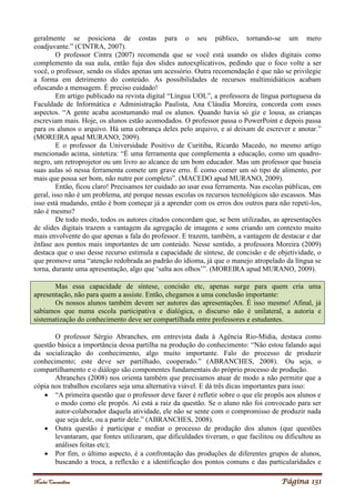 Noelei Carandina Página 131
geralmente se posiciona de costas para o seu público, tornando-se um mero
coadjuvante.” (CINTRA, 2007).
O professor Cintra (2007) recomenda que se você está usando os slides digitais como
complemento da sua aula, então fuja dos slides autoexplicativos, pedindo que o foco volte a ser
você, o professor, sendo os slides apenas um acessório. Outra recomendação é que não se privilegie
a forma em detrimento do conteúdo. As possibilidades de recursos multimidiáticos acabam
ofuscando a mensagem. É preciso cuidado!
Em artigo publicado na revista digital “Língua UOL”, a professora de língua portuguesa da
Faculdade de Informática e Administração Paulista, Ana Cláudia Moreira, concorda com esses
aspectos. “A gente acaba acostumando mal os alunos. Quando havia só giz e lousa, as crianças
escreviam mais. Hoje, os alunos estão acomodados. O professor passa o PowerPoint e depois passa
para os alunos o arquivo. Há uma cobrança deles pelo arquivo, e aí deixam de escrever e anotar.”
(MOREIRA apud MURANO, 2009).
E o professor da Universidade Positivo de Curitiba, Ricardo Macedo, no mesmo artigo
mencionado acima, sintetiza: “É uma ferramenta que complementa a educação, como um quadro-
negro, um retroprojetor ou um livro ao alcance de um bom educador. Mas um professor que baseia
suas aulas só nessa ferramenta comete um grave erro. É como comer um só tipo de alimento, por
mais que possa ser bom, não nutre por completo”. (MACEDO apud MURANO, 2009).
Então, ficou claro! Precisamos ter cuidado ao usar essa ferramenta. Nas escolas públicas, em
geral, isso não é um problema, até porque nessas escolas os recursos tecnológicos são escassos. Mas
isso está mudando, então é bom começar já a aprender com os erros dos outros para não repeti-los,
não é mesmo?
De todo modo, todos os autores citados concordam que, se bem utilizadas, as apresentações
de slides digitais trazem a vantagem da agregação de imagens e sons criando um contexto muito
mais envolvente do que apenas a fala do professor. E trazem, também, a vantagem de destacar e dar
ênfase aos pontos mais importantes de um conteúdo. Nesse sentido, a professora Moreira (2009)
destaca que o uso desse recurso estimula a capacidade de síntese, de concisão e de objetividade, o
que promove uma “atenção redobrada ao padrão do idioma, já que o manejo atropelado da língua se
torna, durante uma apresentação, algo que ‘salta aos olhos’”. (MOREIRA apud MURANO, 2009).
Mas essa capacidade de síntese, concisão etc, apenas surge para quem cria uma
apresentação, não para quem a assiste. Então, chegamos a uma conclusão importante:
Os nossos alunos também devem ser autores das apresentações. É isso mesmo! Afinal, já
sabíamos que numa escola participativa e dialógica, o discurso não é unilateral, a autoria e
sistematização do conhecimento deve ser compartilhada entre professores e estudantes.
O professor Sérgio Abranches, em entrevista dada à Agência Rio-Mídia, destaca como
questão básica a importância dessa partilha na produção do conhecimento: “Não estou falando aqui
da socialização do conhecimento, algo muito importante. Falo do processo de produzir
conhecimento; este deve ser partilhado, cooperado.” (ABRANCHES, 2008). Ou seja, o
compartilhamento e o diálogo são componentes fundamentais do próprio processo de produção.
Abranches (2008) nos orienta também que precisamos atuar de modo a não permitir que a
cópia nos trabalhos escolares seja uma alternativa viável. E dá três dicas importantes para isso:
 “A primeira questão que o professor deve fazer é refletir sobre o que ele propôs aos alunos e
o modo como ele propôs. Aí está a raiz da questão. Se o aluno não foi convocado para ser
autor-colaborador daquela atividade, ele não se sente com o compromisso de produzir nada
que seja dele, ou a partir dele.” (ABRANCHES, 2008).
 Outra questão é participar e mediar o processo de produção dos alunos (que questões
levantaram, que fontes utilizaram, que dificuldades tiveram, o que facilitou ou dificultou as
análises feitas etc);
 Por fim, o último aspecto, é a confrontação das produções de diferentes grupos de alunos,
buscando a troca, a reflexão e a identificação dos pontos comuns e das particularidades e
 