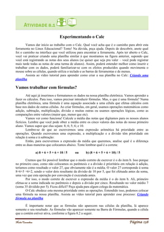 Noelei Carandina Página 138
Experimentando o Calc
Vamos dar início ao trabalho com o Calc. Qual você acha que é o caminho para abrir esta
ferramenta no Linux Educacional? Tente! Na dúvida, peça ajuda. Depois de descobrir, anote qual
foi o caminho na interface que você utilizou para encontrar a ferramenta. Após ter aberto o Calc,
você vai praticar criando uma planilha similar à que mostramos na figura anterior, supondo que
você está registrando as notas dos seus alunos (se quiser que seja pra valer – você pode registrar
mais tarde todas as notas de uma turma de alunos). Assim, poderá entender melhor como inserir e
trabalhar com os dados, poderá familiarizar-se com os efeitos produzidos quando movimenta o
mouse sobre as células, quando utiliza o teclado e as barras de ferramentas e de menus.
Assista ao vídeo tutorial para aprender como criar a sua planilha no Calc: Criando uma
planilha
Vamos trabalhar com fórmulas?
Até aqui já inserimos e formatamos os dados na nossa planilha eletrônica. Vamos aprender a
fazer os cálculos. Para isso, vamos precisar introduzir fórmulas. Mas, o que é uma fórmula? Numa
planilha eletrônica, uma fórmula é uma equação associada a uma célula que efetua cálculos com
base nos dados de outras células. Ao criar fórmulas, em geral, usamos operações matemáticas como
adição, subtração, multiplicação, divisão e muitas outras ou usamos operações lógicas, como as
comparações entre valores (maior que, menor que etc).
Vamos ver como funciona! Calcule a média das notas que digitamos para os nossos alunos
fictícios. Lembre que você pode obter a média entre os cinco valores das notas do nosso primeiro
aluno. Vamos supor que elas sejam: 8; 6; 5; 6; e 10.
Lembre-se de que ao escrevermos uma expressão aritmética há prioridade entre as
operações. Quando escrevemos uma expressão, a multiplicação e a divisão têm prioridade em
relação à soma e à subtração:
Então, para escrevermos a expressão da média que queremos, analise qual é a diferença
entre as duas maneiras que colocamos abaixo. Tente lembrar qual é a correta:
a) 8 + 6 + 5 + 6 + 10 / 5 ou b) (8 + 6 + 5 + 6 + 10) / 5
Cremos que foi possível lembrar que o modo correto de escrever é o do item b. Isso porque
no primeiro caso, como não colocamos os parêntesis e a divisão é prioritária em relação à adição,
teríamos como resultado o valor 27, que obviamente não é a média. O valor 27 corresponde à soma
8+6+5 +6+2, sendo o valor dois resultante da divisão de 10 por 5, que foi efetuada antes da soma,
uma vez que esta operação por convenção é executada antes.
Por isso, o modo correto de escrever a expressão da média é o do item b. Ali, primeiro
efetua-se a soma indicada no parêntesis e depois a divisão por cinco. Resultando no valor médio 7
(soma 35 dividido por 5). Ficou difícil? Peça ajuda para algum colega da matemática.
O Calc obedece esta mesma prioridade entre as operações. Entendido isso, podemos colocar
uma fórmula na nossa planilha. Assista ao vídeo tutorial para aprender esse processo: Criando
fórmula na planilha
É importante notar que as fórmulas não aparecem nas células da planilha, lá aparece
somente o seu resultado. As fórmulas vão aparecer somente na Barra de Fórmulas, quando a célula
que a contém estiver ativa, conforme a figura 8.2 a seguir.
 