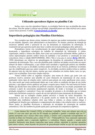 Noelei Carandina Página 143
Utilizando operadores lógicos na planilha Calc
Inclua, com o uso dos operadores lógicos, os resultados finais do ano, na planilha das notas
dos alunos. Para lhe ajudar a realizar esta atividade, disponibilizamos um vídeo tutorial com o passo
a passo desse processo. Confira: Criando fórmula na planilha
Importância pedagógica das Planilhas Eletrônicas.
Nos exemplos que demos acima, tratamos de aspectos que podem instrumentar o professor
no seu trabalho, digamos, mais administrativo ou burocrático. No entanto, partimos da intenção de
esclarecer também sobre o potencial de uso da ferramenta no tratamento da informação. É
exatamente daí que queremos partir para fazer a análise da inserção pedagógica deste aplicativo.
Pretendemos iniciar este reconhecimento do papel pedagógico das planilhas eletrônicas
destacando a importância estratégica do trabalho de tratamento da informação. A coleta,
organização, análise e síntese dos dados, bem como sua comunicação utilizando tabelas, gráficos e
outras representações permite melhor leitura da realidade e isso promove a construção de uma
consciência crítica e cidadã (SKOVOSMOSE, 2001). Não é à toa que os nossos PCNs (BRASIL,
1998) determinam nos objetivos de aprendizagem da disciplina de matemática a dimensão do
tratamento da informação. Ora, o uso das planilhas pode viabilizar atividades envolvendo um maior
número de dados e informações, o que confere mais seriedade e significação política aos trabalhos
escolares, uma vez que as atividades escolares podem deixar de ser fictícias, problemas inventados
que são simplificados para que sejam exequíveis. As atividades escolares podem tornar-se análises
de aspectos reais da vida dos alunos, mesmo que estes redundem em muitos dados, uma vez que,
agora, com as planilhas, ficou mais simples tratá-los.
Vamos refletir sobre as seguintes situações: uma turma de alunos que junto com seu
professor resolva construir uma planilha do custo financeiro da manutenção de uma escola,
analisando vários tipos de relações entre variáveis para pensar em como aperfeiçoar estes custos.
Ou, uma escola que esteja monitorando dados ano a ano sobre as condições da água de um riacho
próximo, e que depois resolva publicar um jornal a respeito para o bairro. Ou uma turma de Ensino
Médio que decida fazer uma análise do perfil do consumo energético do seu estado, projetando este
consumo a partir do crescimento populacional esperado, de modo a investigar se a planta de
produção energética é sustentável. Esses são exemplos de projetos e de atividades que se tornam
muito mais facilmente exequíveis, a partir do uso dos aplicativos para tratamento da informação.
Notem que os exemplos citados podem envolver o estudo de várias disciplinas. Na
matemática, o uso desses aplicativos é de grande auxílio no estudo das funções. A partir da
facilidade para estabelecer relações entre suas linhas e colunas, os alunos podem chegar à
modelagem de funções que expliquem o comportamento dos dados e das relações entre as variáveis.
Desse modo, as planilhas favorecem a realização de atividades de construção de modelos
matemáticos. Elas são também de grande ajuda para a promoção da competência algébrica.
Como destaca Mc Connell (1995), ao informar à planilha “some este número que está na
célula A2 com este outro que está em R5 tomado ao quadrado e guarde o resultado aqui em F7”
apenas apontando com o mouse sobre estas células, o usuário verá a expressão correspondente ser
inserida na Barra de Fórmulas para a célula F7 (A2 + Potência(R5;2)). Essa expressão representa
um meio caminho entre a expressão algébrica e a aritmética. Depois, quando o usuário pode
transferir facilmente uma dessas expressões para outras células, repetindo as mesmas operações
para outros valores, estará fazendo um processo de generalização similar ao que faz uma expressão
 
