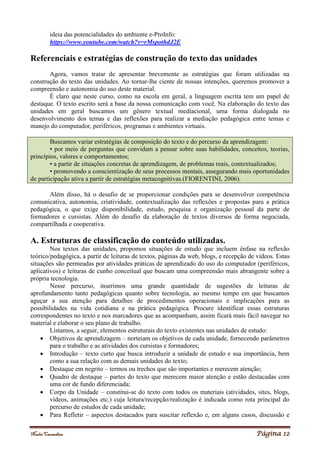 Noelei Carandina Página 12
ideia das potencialidades do ambiente e-ProInfo:
https://www.youtube.com/watch?v=rMspothdJ2E
Referenciais e estratégias de construção do texto das unidades
Agora, vamos tratar de apresentar brevemente as estratégias que foram utilizadas na
construção do texto das unidades. Ao tornar-lhe ciente de nossas intenções, queremos promover a
compreensão e autonomia do uso deste material.
É claro que neste curso, como na escola em geral, a linguagem escrita tem um papel de
destaque. O texto escrito será a base da nossa comunicação com você. Na elaboração do texto das
unidades em geral buscamos um gênero textual mediacional, uma forma dialogada no
desenvolvimento dos temas e das reflexões para realizar a mediação pedagógica entre temas e
manejo do computador, periféricos, programas e ambientes virtuais.
Buscamos variar estratégias de composição do texto e do percurso da aprendizagem:
• por meio de perguntas que convidam a pensar sobre suas habilidades, conceitos, teorias,
princípios, valores e comportamentos;
• a partir de situações concretas de aprendizagem, de problemas reais, contextualizados;
• promovendo a conscientização de seus processos mentais, assegurando mais oportunidades
de participação ativa a partir de estratégias metacognitivas.(FIORENTINI, 2006).
Além disso, há o desafio de se proporcionar condições para se desenvolver competência
comunicativa, autonomia, criatividade, contextualização das reflexões e propostas para a prática
pedagógica, o que exige disponibilidade, estudo, pesquisa e organização pessoal da parte de
formadores e cursistas. Além do desafio da elaboração de textos diversos de forma negociada,
compartilhada e cooperativa.
A. Estruturas de classificação do conteúdo utilizadas.
Nos textos das unidades, propomos situações de estudo que incluem ênfase na reflexão
teórico/pedagógica, a partir de leituras de textos, páginas da web, blogs, e recepção de vídeos. Estas
situações são permeadas por atividades práticas de aprendizado do uso do computador (periféricos,
aplicativos) e leituras de cunho conceitual que buscam uma compreensão mais abrangente sobre a
própria tecnologia.
Nesse percurso, inserimos uma grande quantidade de sugestões de leituras de
aprofundamento tanto pedagógicas quanto sobre tecnologia, ao mesmo tempo em que buscamos
aguçar a sua atenção para detalhes de procedimentos operacionais e implicações para as
possibilidades na vida cotidiana e na prática pedagógica. Procure identificar essas estruturas
correspondentes no texto e nos marcadores que as acompanham, assim ficará mais fácil navegar no
material e elaborar o seu plano de trabalho.
Listamos, a seguir, elementos estruturais do texto existentes nas unidades de estudo:
 Objetivos de aprendizagem – norteiam os objetivos de cada unidade, fornecendo parâmetros
para o trabalho e as atividades dos cursistas e formadores;
 Introdução – texto curto que busca introduzir a unidade de estudo e sua importância, bem
como a sua relação com as demais unidades do texto;
 Destaque em negrito – termos ou trechos que são importantes e merecem atenção;
 Quadro de destaque – partes do texto que merecem maior atenção e estão destacadas com
uma cor de fundo diferenciada;
 Corpo da Unidade – constitui-se do texto com todos os materiais (atividades, sites, blogs,
vídeos, animações etc.) cuja leitura/recepção/realização é indicada como rota principal do
percurso de estudos de cada unidade;
 Para Refletir – aspectos destacados para suscitar reflexão e, em alguns casos, discussão e
 