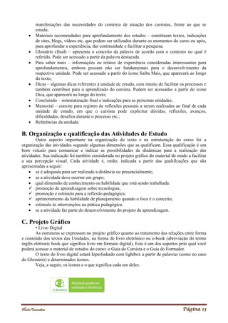 Noelei Carandina Página 13
manifestações das necessidades do contexto de atuação dos cursistas, frente ao que se
estuda;
 Materiais recomendados para aprofundamento dos estudos – constituem textos, indicações
de sites, blogs, vídeos etc. que podem ser utilizados durante os momentos do curso ou após,
para aprofundar a experiência, dar continuidade e facilitar a pesquisa;
 Glossário (final) – apresenta o conceito da palavra de acordo com o contexto no qual é
referido. Pode ser acessado a partir da palavra destacada.
 Para saber mais – informações ou relatos de experiência consideradas interessantes para
aprofundamentos, embora possam não ser fundamentais para o desenvolvimento da
respectiva unidade. Pode ser acessado a partir do ícone Saiba Mais, que aparecerá ao longo
do texto;
 Dicas – algumas dicas referentes à unidade de estudo, com intuito de facilitar os processos e
também contribuir para o aprendizado do cursista. Podem ser acessadas a partir do ícone
Dica, que aparecerá ao longo do texto;
 Concluindo – sistematização final e indicações para as próximas unidades;
 Memorial – convite para registro de reflexões pessoais a serem realizadas ao final de cada
unidade de estudo, em que o cursista pode explicitar dúvidas, reflexões, avanços,
dificuldades, desafios durante o processo etc.;
 Referências da unidade.
B. Organização e qualificação das Atividades de Estudo
Outro aspecto importante na organização do texto e na estruturação do curso foi a
organização das atividades segundo algumas dimensões que as qualificam. Essa qualificação é um
bom veículo para comunicar e indicar as possibilidades de dinâmicas para a realização das
atividades. Sua indicação foi também considerada no projeto gráfico do material de modo a facilitar
a sua percepção visual. Cada atividade é, então, indicada a partir das qualificações que são
apresentadas a seguir:
 se é adequada para ser realizada a distância ou presencialmente;
 se a atividade deve ocorrer em grupo;
 qual dimensão de conhecimento ou habilidade que está sendo trabalhada:
 promoção de aprendizagem sobre tecnologias;
 promoção e estímulo para a reflexão pedagógica;
 aprimoramento da habilidade de planejamento quando o foco é o conceito;
 estimulo às intervenções na prática pedagógica.
 se a atividade faz parte do desenvolvimento do projeto de aprendizagem.
C. Projeto Gráfico
• Livro Digital
As estruturas se expressam no projeto gráfico quanto ao tratamento das relações entre forma
e conteúdo dos textos das Unidades, na forma de livro eletrônico ou e-book (abreviação do termo
inglês eletronic book que significa livro em formato digital). Este é um dos suportes pelo qual você
poderá acessar o material de estudos do curso: o Guia do Cursista e o Guia do Formador.
O texto do livro digital estará hiperlinkado com lightbox a partir de palavras (como no caso
do Glossário) e determinados ícones.
Veja, a seguir, os ícones e o que significa cada um deles:
 