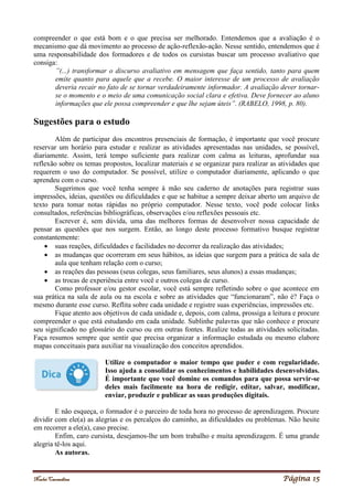Noelei Carandina Página 15
compreender o que está bom e o que precisa ser melhorado. Entendemos que a avaliação é o
mecanismo que dá movimento ao processo de ação-reflexão-ação. Nesse sentido, entendemos que é
uma responsabilidade dos formadores e de todos os cursistas buscar um processo avaliativo que
consiga:
”(...) transformar o discurso avaliativo em mensagem que faça sentido, tanto para quem
emite quanto para aquele que a recebe. O maior interesse de um processo de avaliação
deveria recair no fato de se tornar verdadeiramente informador. A avaliação dever tornar-
se o momento e o meio de uma comunicação social clara e efetiva. Deve fornecer ao aluno
informações que ele possa compreender e que lhe sejam úteis”. (RABELO, 1998, p. 80).
Sugestões para o estudo
Além de participar dos encontros presenciais de formação, é importante que você procure
reservar um horário para estudar e realizar as atividades apresentadas nas unidades, se possível,
diariamente. Assim, terá tempo suficiente para realizar com calma as leituras, aprofundar sua
reflexão sobre os temas propostos, localizar materiais e se organizar para realizar as atividades que
requerem o uso do computador. Se possível, utilize o computador diariamente, aplicando o que
aprendeu com o curso.
Sugerimos que você tenha sempre à mão seu caderno de anotações para registrar suas
impressões, ideias, questões ou dificuldades e que se habitue a sempre deixar aberto um arquivo de
texto para tomar notas rápidas no próprio computador. Nesse texto, você pode colocar links
consultados, referências bibliográficas, observações e/ou reflexões pessoais etc.
Escrever é, sem dúvida, uma das melhores formas de desenvolver nossa capacidade de
pensar as questões que nos surgem. Então, ao longo deste processo formativo busque registrar
constantemente:
 suas reações, dificuldades e facilidades no decorrer da realização das atividades;
 as mudanças que ocorreram em seus hábitos, as ideias que surgem para a prática de sala de
aula que tenham relação com o curso;
 as reações das pessoas (seus colegas, seus familiares, seus alunos) a essas mudanças;
 as trocas de experiência entre você e outros colegas de curso.
Como professor e/ou gestor escolar, você está sempre refletindo sobre o que acontece em
sua prática na sala de aula ou na escola e sobre as atividades que “funcionaram”, não é? Faça o
mesmo durante esse curso. Reflita sobre cada unidade e registre suas experiências, impressões etc.
Fique atento aos objetivos de cada unidade e, depois, com calma, prossiga a leitura e procure
compreender o que está estudando em cada unidade. Sublinhe palavras que não conhece e procure
seu significado no glossário do curso ou em outras fontes. Realize todas as atividades solicitadas.
Faça resumos sempre que sentir que precisa organizar a informação estudada ou mesmo elabore
mapas conceituais para auxiliar na visualização dos conceitos aprendidos.
Utilize o computador o maior tempo que puder e com regularidade.
Isso ajuda a consolidar os conhecimentos e habilidades desenvolvidas.
É importante que você domine os comandos para que possa servir-se
deles mais facilmente na hora de redigir, editar, salvar, modificar,
enviar, produzir e publicar as suas produções digitais.
E não esqueça, o formador é o parceiro de toda hora no processo de aprendizagem. Procure
dividir com ele(a) as alegrias e os percalços do caminho, as dificuldades ou problemas. Não hesite
em recorrer a ele(a), caso precise.
Enfim, caro cursista, desejamos-lhe um bom trabalho e muita aprendizagem. É uma grande
alegria tê-los aqui.
As autoras.
 
