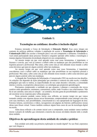 Noelei Carandina Página 16
Unidade 1:
Tecnologias no cotidiano: desafios à inclusão digital
Estamos iniciando o Curso de Introdução à Educação Digital. Esse curso integra um
conjunto de políticas públicas voltadas à ampliação do acesso a Tecnologias de Informação e
Comunicação (TIC) nas escolas e formação para o seu uso competente e autônomo. Estudando-o,
você estará participando deste processo formativo enquanto aprende sobre mídias e tecnologias e
maneja algumas ferramentas de produção disponíveis nos computadores.
Ao mesmo tempo em que você aprende como usar essas ferramentas, é importante, e
fazemos o convite, que você já comece a refletir sobre as mudanças que elas possibilitam na sua
trajetória pessoal e profissional. Mas antes, sobre como elas já vêm afetando nosso mundo e sobre
como devemos agir para ter algum controle sobre tais mudanças.
Ao mesmo tempo em que você aprende como usar essas ferramentas, é importante
convidarmos você a refletir sobre as mudanças que elas possibilitam na sua trajetória pessoal e
profissional. Mas antes, sobre como elas já vêm afetando nosso mundo e sobre como devemos agir
para ter algum controle sobre tais mudanças.
A chegada das Tecnologias de Informação e Comunicação (TIC) na escola nos traz desafios.
As soluções vão depender de ações planejadas que considere o contexto de cada escola, o trabalho
pedagógico que nela se realiza, as especificidades do seu corpo docente e discente, a comunidade
interna e externa, os propósitos educacionais e as estratégias que propiciem aprendizagem.
Precisamos compreender a realidade em que atuamos e planejar a construção dos novos
cenários onde aprendemos, ensinamos, consumimos, enfim, onde vivemos e nos relacionamos. Não
há só um caminho, nem uma só solução – ao contrário, há uma gama de possibilidades e poderemos
até encontrar novas respostas para velhas perguntas.
Nesta primeira unidade vamos iniciar essa reflexão, ao mesmo tempo em que vamos
tomando contato com algumas dessas novas ferramentas, compreendendo como interagir com elas,
com suas interfaces, suas possibilidades, conceituando-as e nos apropriando da linguagem da área.
Faremos leituras, assistiremos a vídeos, navegaremos em páginas da Internet, publicaremos nossas
ideias num fórum virtual. Vamos também conhecer alguns bons casos de uso da tecnologia digital
na escola.
Além dessa reflexão e do contato inicial com o computador, nesta unidade vamos também
iniciar o projeto de trabalho que estruturará a maioria das nossas atividades durante todo o estudo
deste módulo.
Objetivos de aprendizagem desta unidade de estudo e prática:
Esta unidade será então sua primeira exploração no mundo digital? Ao seu final, esperamos
que você chegue a:
 