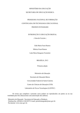 MINISTÉRIO DA EDUCAÇÃO
SECRETARIA DE EDUCAÇÃO BÁSICA
PROGRAMA NACIONAL DE FORMAÇÃO
CONTINUADA EM TECNOLOGIA EDUCACIONAL
PROINFO INTEGRADO
INTRODUÇÃO À EDUCAÇÃO DIGITAL
:: Guia do Cursista ::
Edla Maria Faust Ramos
Mônica Faust Ramos
Leda Maria Rangearo Fiorentini
BRASÍLIA, 2013
Primeira edição
Ministério da Educação
Secretaria de Educação Básica
Universidade Federal de Santa Catarina
Centro de Ciências da Educação (CED)
Laboratório de Novas Tecnologias (LANTEC)
Os textos que compõem o presente curso podem ser reproduzidos em partes ou na sua
totalidade para fins educacionais sem autorização dos editores.
Ministério da Educação / Secretaria de Educação a Distância
Telefone/fax: (0XX61) 2104 8975 E-mail: proinfointegrado@mec.gov.br
Na internet: www.mec.gov.br
 