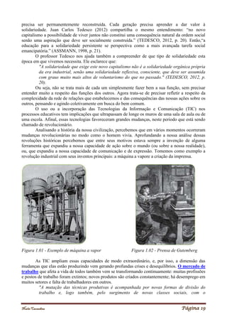 Noelei Carandina Página 19
precisa ser permanentemente reconstruída. Cada geração precisa aprender a dar valor à
solidariedade. Juan Carlos Tedesco (2012) compartilha o mesmo entendimento: “no novo
capitalismo a possibilidade de viver juntos não constitui uma consequência natural da ordem social
senão uma aspiração que deve ser socialmente construída.” (TEDESCO, 2012, p. 20). Então,“a
educação para a solidariedade persistente se perspectiva como a mais avançada tarefa social
emancipatória.” (ASSMANN, 1998, p. 21).
O professor Tedesco nos ajuda também a compreender de que tipo de solidariedade esta
época em que vivemos necessita. Ele esclarece que:
"A solidariedade que exige este novo capitalismo não é a solidariedade orgânica própria
da era industrial, senão uma solidariedade reflexiva, consciente, que deve ser assumida
com graus muito mais altos de voluntarismo do que no passado." (TEDESCO, 2012, p.
20).
Ou seja, não se trata mais de cada um simplesmente fazer bem a sua função, sem precisar
entender muito a respeito das funções dos outros. Agora trata-se de precisar refletir a respeito da
complexidade da rede de relações que estabelecemos e das consequências das nossas ações sobre os
outros, pensando e agindo coletivamente em busca do bem comum.
O uso ou a incorporação das Tecnologias da Informação e Comunicação (TIC) nos
processos educativos tem implicações que ultrapassam de longe os muros de uma sala de aula ou de
uma escola. Afinal, essas tecnologias favoreceram grandes mudanças, neste período que está sendo
chamado de revolucionário.
Analisando a história da nossa civilização, percebemos que em vários momentos ocorreram
mudanças revolucionárias no modo como o homem vivia. Aprofundando a nossa análise dessas
revoluções históricas percebemos que entre seus motivos estava sempre a invenção de alguma
ferramenta que expandiu a nossa capacidade de ação sobre o mundo (ou sobre a nossa realidade),
ou, que expandiu a nossa capacidade de comunicação e de expressão. Tomemos como exemplo a
revolução industrial com seus inventos principais: a máquina a vapore a criação da imprensa.
Figura 1.01 - Exemplo de máquina a vapor Figura 1.02 - Prensa de Gutemberg
As TIC ampliam essas capacidades de modo extraordinário, e, por isso, a dimensão das
mudanças que elas estão produzindo vem gerando profundas crises e desequilíbrios. O mercado de
trabalho que afeta a vida de todos também vem se transformando continuamente: muitas profissões
e postos de trabalho foram extintos; novos produtos são criados constantemente; há desemprego em
muitos setores e falta de trabalhadores em outros.
"A mutação das técnicas produtivas é acompanhada por novas formas de divisão do
trabalho e, logo também, pelo surgimento de novas classes sociais, com o
 