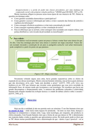 Noelei Carandina Página 20
desaparecimento e a perda de poder das classes precedentes, por uma mudança da
composição social e das próprias relações políticas." (ROSSI apud MUSSIO, 1987, p.20).
Muitas incertezas afligem as pessoas nessa nossa época de uso intensivo de TIC. Dentre as
questões em destaque estão:
 Como garantir sociedades democráticas e participativas?
 Como garantir o acesso à informação por todos e evitar o aumento das formas de controle e
vigilância da informação?
 Como conseguir eficiência econômica e evitar mais concentração de renda?
 Como conseguir segurança pública e evitar a instalação do terror?
 Face às diferenças que se acirram, como conseguir uma sociedade com respeito mútuo, com
justiça distributiva e sem invasão da privacidade ou massificação?
Novamente voltando alguns anos atrás, havia grandes expectativas sobre os efeitos da
expansão do uso dessas tecnologias. Muitos estavam bastante otimistas, mas já havia quem alertasse
que não deveríamos sê-lo, pois “nada está decidido a priori.” (LÉVY, 1993, p.9). Lévy nos
lembrava já em 1993 que teríamos que inventar como gostaríamos que essa nova sociedade da
informação fosse, do mesmo modo que inventamos a sua tecnologia. Ele ressaltava que havia um
grande descompasso e distanciamento entre “a natureza dos problemas colocados à coletividade
humana pela situação mundial da evolução técnica e o estado do debate coletivo sobre o assunto.”
(LÉVY, 1993, p.7).
Pierre Lévy
Hoje em dia a realidade já não nos permite mais ser otimistas. É um fato bastante triste que
no mundo de hoje – onde nunca tanta riqueza foi produzida – há tanto ou mais fome, doenças e
injustiças se compararmos a tempos atrás. Logo, tanta tecnologia, por enquanto, não produziu os
efeitos desejados. Está ficando bastante claro que a forma de uso que damos às TIC é determinante
nas respostas dadas a todas as questões que apresentamos acima. De modo geral, pode-se dizer que
as TIC abrem muitas possibilidades, mas a determinação do que - dentre o que é possível - vai se
Para refletir:
Convidamos você novamente a parar um pouco a leitura e tentar fazer uma síntese do que
foi dito. Uma boa estratégia para fazer uma síntese é construir um mapa conceitual. Vamos dar
um exemplo iniciando a construção de um para os parágrafos acima.Se você achar interessante
pode completá-lo a partir do ponto em que paramos.
Figura 1.03 - Mapa conceitual
 