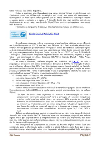 Noelei Carandina Página 21
tornar realidade é do âmbito da política.
Então, se queremos uma Tecnodemocracia vamos precisar formar os sujeitos para isso.
Precisamos pensar em alfabetização tecnológica para todos, pois quem não compreende a
tecnologia não vai poder opinar sobre o que fazer com ela. Mas a alfabetização tecnológica é apenas
o segundo passo (o primeiro é o acesso). A inclusão digital pra valer significa mais do que
simplesmente ter acesso e saber usar. Inclusão Digital! Este é um conceito importante e que merece
mais discussão
Felizmente, na perspectiva de acesso, o Brasil certamente avançou nos últimos anos.
Comitê Gestor da Internet no Brasil
Segundo essas pesquisas, pode-se observar que a taxa brasileira média de acesso à Internet
nos domicílios cresceu de 12,93%, em 2005, para 38% em 2011. Esses resultados são devidos a
diversas políticas públicas que alteraram as condições de acesso do cidadão às tecnologias digitais
e, desse modo, constituíram-se nas bases para a ampliação da cultura digital no nosso país. Dentre
tais programas podemos citar: Programa Banda Larga na Escola; CDTC – Centro de Difusão de
Tecnologia e Conhecimento; Programa Computador Portátil para Professores; Programa e Projeto
UCA – Um Computador por Aluno; Programa SERPRO de Inclusão Digital – PSID; Projeto
Computadores para Inclusão etc.
No contexto educativo, conforme pesquisa “TIC Educação” do CETIC, de 2011, a
proporção de professores com acesso à Internet nos domicílios é de 89% e a proporção de alunos
que já utilizaram a Internet é de 91%. Esses últimos dados parecem bastante satisfatórios. Contudo,
precisamos analisar o quadro de forma mais ampla. Podemos observar, por exemplo, na mesma
pesquisa, no critério “D1 - Forma de aprendizado do uso de computador e Internet pelo aluno” que
o aprendizado do uso das TIC ocorre predominantemente fora da escola:
 sozinho: entre 45% e 61% do total de alunos entrevistados;
 com outras pessoas: entre 27% e 52%;
 fez um curso específico: entre 7% e 37%;
 com educador ou professor da escola: entre 6% e 15%;
 com outros alunos: entre 1% e 8%.
Isso nos traz diversas dúvidas sobre a criticidade da apropriação por parte desses estudantes.
Concordamos com Belloni (2010) que a escola precisa assumir um importante papel na Inclusão
Digital:
"O papel da escola como dispositivo de inclusão e democratização do saber é
extremamente importante, fundamental para a formação de usuários competentes,
criativos e críticos (distanciados), capazes de colocar as TICs a serviço da criatividade
humana e da solidariedade social. Para isso todavia serão necessários grandes esforços
de formação de profissionais, além de formas competentes e eficazes de equipamentos ,
que façam da escola um espaço de descoberta e formação de crianças e jovens para
exercerem sua cidadania e sua criatividade na “sociedade digital."(BELLONI, 2010, p.
123).
Belloni nos alerta então que a escola precisa recuperar seu papel como espaço legítimo de
formação para o uso cidadão das TIC. Realmente as escolas são um espaço especial para inclusão
digital, não só pela disponibilização e compartilhamento de recursos que proporciona, mas muito
mais pelo poder que tem para influenciar tantas crianças e jovens justamente num momento em que
são tão abertos e ávidos por aprender.
Para avançarmos na compreensão do conceito de Inclusão Digital, vamos fazer uma
comparação com a alfabetização para a escrita e a leitura. Sabemos muito bem que o que é
entendido como ser alfabetizado, muitas vezes é apenas ter atingido a capacidade de ler uma página
 