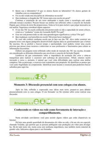 Noelei Carandina Página 25
 Quem usa o laboratório? O que os alunos fazem no laboratório? Os alunos gostam de
trabalhar com os computadores?
 Foi ou não criada uma disciplina de informática na escola?
 Que mudanças a chegada das TIC trouxe para essa escola em geral?
Continue a construção do seu texto analisando o modo como a tecnologia está sendo
utilizada nessa(s) escola(s). Procure basear sua análise nas reflexões sobre o conceito de Inclusão
Digital, que a leitura do texto lhe proporcionou. Sinta-se livre para incluir o que julgar necessário na
sua análise. Sugerimos considerar alguns aspectos:
 O uso das TIC na escola conhecida está promovendo ou não a capacidade de serem críticos,
criativos e “cuidantes” (como diz Leonardo Boff)? Por quê?
 Esse uso está promovendo ou não uma aprendizagem significativa e crítica? Por quê?
 Que mudanças você percebeu na escola? Deveriam haver mudanças?
Se você não conhece nenhuma escola que já faça uso das TIC, deve então construir um
pequeno texto com alguns parágrafos desenvolvendo alguma ideia ou questionamento que a leitura
lhe suscitou. Ou se preferir e houver tempo e oportunidade, você poderia visitar uma escola
próxima que possui esses recursos e entrevistar os seus professores e funcionários para coletar as
informações necessárias.
Elabore um pequeno texto refletindo sobre modo de inserção das TIC nas escolas, levando
em consideração as diferentes dimensões que envolvem o conceito de Inclusão Digital.
Lembre-se do que comentamos sobre a importância da aceitação dos erros e sinta-se
tranquilo(a) para realizar o exercício sem cobrança de preciosismos. Afinal, estamos recém
iniciando o curso e, portanto, é natural que você sinta dificuldades para realizar uma análise
complexa. Não se preocupe, o exercício tem exatamente esse propósito: de identificar os pontos que
você sente fragilidades na compreensão. Identificar essas lacunas é essencial para podermos buscar
subsídios para supri-las.
Momento 3: Discussão presencial com seus colegas e/ou alunos.
Após ter lido, refletido e expressado suas ideias num texto, prepare-se para debater
presencialmente com os seus colegas. O seu formador vai lhe orientar sobre como realizar essa
discussão.
Conhecendo os vídeos na rede como ferramenta de interação e
compartilhamento.
Nesta atividade convidamos você para assistir alguns vídeos que estão disponíveis na
Internet.
Há hoje uma grande quantidade de documentos de vídeo na rede, e há um site em especial,
chamado Youtube, que permite que as pessoas publiquem suas produções em vídeo para divulgá-
las. Há de tudo neste site, muita coisa sem nenhuma importância, mas também muito material de
grande valia. Indicamos alguns para o seu formador.
 