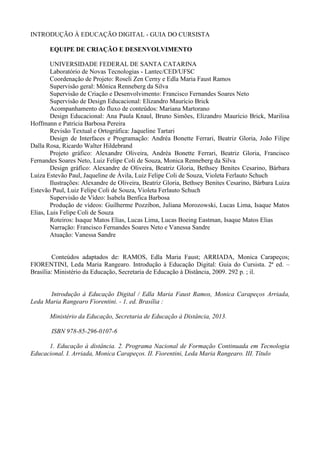 INTRODUÇÃO À EDUCAÇÃO DIGITAL - GUIA DO CURSISTA
EQUIPE DE CRIAÇÃO E DESENVOLVIMENTO
UNIVERSIDADE FEDERAL DE SANTA CATARINA
Laboratório de Novas Tecnologias - Lantec/CED/UFSC
Coordenação de Projeto: Roseli Zen Cerny e Edla Maria Faust Ramos
Supervisão geral: Mônica Renneberg da Silva
Supervisão de Criação e Desenvolvimento: Francisco Fernandes Soares Neto
Supervisão de Design Educacional: Elizandro Maurício Brick
Acompanhamento do fluxo de conteúdos: Mariana Martorano
Design Educacional: Ana Paula Knaul, Bruno Simões, Elizandro Maurício Brick, Marilisa
Hoffmann e Patrícia Barbosa Pereira
Revisão Textual e Ortográfica: Jaqueline Tartari
Design de Interfaces e Programação: Andréa Bonette Ferrari, Beatriz Gloria, João Filipe
Dalla Rosa, Ricardo Walter Hildebrand
Projeto gráfico: Alexandre Oliveira, Andréa Bonette Ferrari, Beatriz Gloria, Francisco
Fernandes Soares Neto, Luiz Felipe Coli de Souza, Monica Renneberg da Silva
Design gráfico: Alexandre de Oliveira, Beatriz Gloria, Bethsey Benites Cesarino, Bárbara
Luiza Estevão Paul, Jaqueline de Ávila, Luiz Felipe Coli de Souza, Violeta Ferlauto Schuch
Ilustrações: Alexandre de Oliveira, Beatriz Gloria, Bethsey Benites Cesarino, Bárbara Luiza
Estevão Paul, Luiz Felipe Coli de Souza, Violeta Ferlauto Schuch
Supervisão de Vídeo: Isabela Benfica Barbosa
Produção de vídeos: Guilherme Pozzibon, Juliana Morozowski, Lucas Lima, Isaque Matos
Elias, Luis Felipe Coli de Souza
Roteiros: Isaque Matos Elias, Lucas Lima, Lucas Boeing Eastman, Isaque Matos Elias
Narração: Francisco Fernandes Soares Neto e Vanessa Sandre
Atuação: Vanessa Sandre
Conteúdos adaptados de: RAMOS, Edla Maria Faust; ARRIADA, Monica Carapeços;
FIORENTINI, Leda Maria Rangearo. Introdução à Educação Digital: Guia do Cursista. 2ª ed. –
Brasília: Ministério da Educação, Secretaria de Educação à Distância, 2009. 292 p. ; il.
Introdução à Educação Digital / Edla Maria Faust Ramos, Monica Carapeços Arriada,
Leda Maria Rangearo Fiorentini. - 1. ed. Brasília :
Ministério da Educação, Secretaria de Educação à Distância, 2013.
ISBN 978-85-296-0107-6
1. Educação à distância. 2. Programa Nacional de Formação Continuada em Tecnologia
Educacional. I. Arriada, Monica Carapeços. II. Fiorentini, Leda Maria Rangearo. III. Título
 
