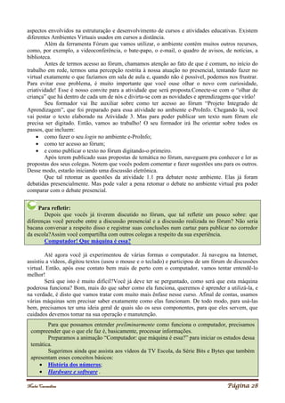 Noelei Carandina Página 28
aspectos envolvidos na estruturação e desenvolvimento de cursos e atividades educativas. Existem
diferentes Ambientes Virtuais usados em cursos a distância.
Além da ferramenta Fórum que vamos utilizar, o ambiente contém muitos outros recursos,
como, por exemplo, a videoconferência, o bate-papo, o e-mail, o quadro de avisos, de notícias, a
biblioteca.
Antes de termos acesso ao fórum, chamamos atenção ao fato de que é comum, no início do
trabalho em rede, termos uma percepção restrita à nossa atuação no presencial, tentando fazer no
virtual exatamente o que fazíamos em sala de aula e, quando não é possível, podemos nos frustrar.
Para evitar esse problema, é muito importante que você ouse olhar o novo com curiosidade,
criatividade! Esse é nosso convite para a atividade que será proposta.Conecte-se com o “olhar de
criança” que há dentro de cada um de nós e divirta-se com as novidades e aprendizagens que virão!
Seu formador vai lhe auxiliar sobre como ter acesso ao fórum “Projeto Integrado de
Aprendizagem”, que foi preparado para essa atividade no ambiente e-ProInfo. Chegando lá, você
vai postar o texto elaborado na Atividade 3. Mas para poder publicar um texto num fórum ele
precisa ser digitado. Então, vamos ao trabalho! O seu formador irá lhe orientar sobre todos os
passos, que incluem:
 como fazer o seu login no ambiente e-ProInfo;
 como ter acesso ao fórum;
 e como publicar o texto no fórum digitando-o primeiro.
Após terem publicado suas propostas de temática no fórum, naveguem pra conhecer e ler as
propostas dos seus colegas. Notem que vocês podem comentar e fazer sugestões uns para os outros.
Desse modo, estarão iniciando uma discussão eletrônica.
Que tal retomar as questões da atividade 1.1 pra debater neste ambiente. Elas já foram
debatidas presencialmente. Mas pode valer a pena retomar o debate no ambiente virtual pra poder
comparar com o debate presencial.
Para refletir:
Depois que vocês já tiverem discutido no fórum, que tal refletir um pouco sobre: que
diferenças você percebe entre a discussão presencial e a discussão realizada no fórum? Não seria
bacana conversar a respeito disso e registrar suas conclusões num cartaz para publicar no corredor
da escola?Assim você compartilha com outros colegas a respeito da sua experiência.
Computador! Que máquina é essa?
Até agora você já experimentou de várias formas o computador. Já navegou na Internet,
assistiu a vídeos, digitou textos (usou o mouse e o teclado) e participou de um fórum de discussões
virtual. Então, após esse contato bem mais de perto com o computador, vamos tentar entendê-lo
melhor!
Será que isto é muito difícil?Você já deve ter se perguntado, como será que esta máquina
poderosa funciona? Bom, mais do que saber como ela funciona, queremos é aprender a utilizá-la, e
na verdade, é disto que vamos tratar com muito mais ênfase nesse curso. Afinal de contas, usamos
várias máquinas sem precisar saber exatamente como elas funcionam. De todo modo, para usá-las
bem, precisamos ter uma ideia geral de quais são os seus componentes, para que eles servem, que
cuidados devemos tomar na sua operação e manutenção.
Para que possamos entender preliminarmente como funciona o computador, precisamos
compreender que o que ele faz é, basicamente, processar informações.
Preparamos a animação “Computador: que máquina é essa?” para iniciar os estudos dessa
temática.
Sugerimos ainda que assista aos vídeos da TV Escola, da Série Bits e Bytes que também
apresentam esses conceitos básicos:
 História dos números;
 Hardware e software .
 