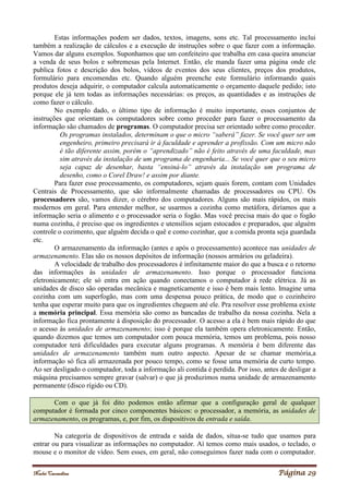 Noelei Carandina Página 29
Estas informações podem ser dados, textos, imagens, sons etc. Tal processamento inclui
também a realização de cálculos e a execução de instruções sobre o que fazer com a informação.
Vamos dar alguns exemplos. Suponhamos que um confeiteiro que trabalha em casa queira anunciar
a venda de seus bolos e sobremesas pela Internet. Então, ele manda fazer uma página onde ele
publica fotos e descrição dos bolos, vídeos de eventos dos seus clientes, preços dos produtos,
formulário para encomendas etc. Quando alguém preenche este formulário informando quais
produtos deseja adquirir, o computador calcula automaticamente o orçamento daquele pedido; isto
porque ele já tem todas as informações necessárias: os preços, as quantidades e as instruções de
como fazer o cálculo.
No exemplo dado, o último tipo de informação é muito importante, esses conjuntos de
instruções que orientam os computadores sobre como proceder para fazer o processamento da
informação são chamados de programas. O computador precisa ser orientado sobre como proceder.
Os programas instalados, determinam o que o micro “saberá” fazer. Se você quer ser um
engenheiro, primeiro precisará ir à faculdade e aprender a profissão. Com um micro não
é tão diferente assim, porém o “aprendizado” não é feito através de uma faculdade, mas
sim através da instalação de um programa de engenharia... Se você quer que o seu micro
seja capaz de desenhar, basta “ensiná-lo” através da instalação um programa de
desenho, como o Corel Draw! e assim por diante.
Para fazer esse processamento, os computadores, sejam quais forem, contam com Unidades
Centrais de Processamento, que são informalmente chamadas de processadores ou CPU. Os
processadores são, vamos dizer, o cérebro dos computadores. Alguns são mais rápidos, os mais
modernos em geral. Para entender melhor, se usarmos a cozinha como metáfora, diríamos que a
informação seria o alimento e o processador seria o fogão. Mas você precisa mais do que o fogão
numa cozinha, é preciso que os ingredientes e utensílios sejam estocados e preparados, que alguém
controle o cozimento, que alguém decida o quê e como cozinhar, que a comida pronta seja guardada
etc.
O armazenamento da informação (antes e após o processamento) acontece nas unidades de
armazenamento. Elas são os nossos depósitos de informação (nossos armários ou geladeira).
A velocidade de trabalho dos processadores é infinitamente maior do que a busca e o retorno
das informações às unidades de armazenamento. Isso porque o processador funciona
eletronicamente; ele só entra em ação quando conectamos o computador à rede elétrica. Já as
unidades de disco são operadas mecânica e magneticamente e isso é bem mais lento. Imagine uma
cozinha com um superfogão, mas com uma despensa pouco prática, de modo que o cozinheiro
tenha que esperar muito para que os ingredientes cheguem até ele. Pra resolver esse problema existe
a memória principal. Essa memória são como as bancadas de trabalho da nossa cozinha. Nela a
informação fica prontamente à disposição do processador. O acesso a ela é bem mais rápido do que
o acesso às unidades de armazenamento; isso é porque ela também opera eletronicamente. Então,
quando dizemos que temos um computador com pouca memória, temos um problema, pois nosso
computador terá dificuldades para executar alguns programas. A memória é bem diferente das
unidades de armazenamento também num outro aspecto. Apesar de se chamar memória,a
informação só fica ali armazenada por pouco tempo, como se fosse uma memória de curto tempo.
Ao ser desligado o computador, toda a informação ali contida é perdida. Por isso, antes de desligar a
máquina precisamos sempre gravar (salvar) o que já produzimos numa unidade de armazenamento
permanente (disco rígido ou CD).
Com o que já foi dito podemos então afirmar que a configuração geral de qualquer
computador é formada por cinco componentes básicos: o processador, a memória, as unidades de
armazenamento, os programas, e, por fim, os dispositivos de entrada e saída.
Na categoria de dispositivos de entrada e saída de dados, situa-se tudo que usamos para
entrar ou para visualizar as informações no computador. Aí temos como mais usados, o teclado, o
mouse e o monitor de vídeo. Sem esses, em geral, não conseguimos fazer nada com o computador.
 