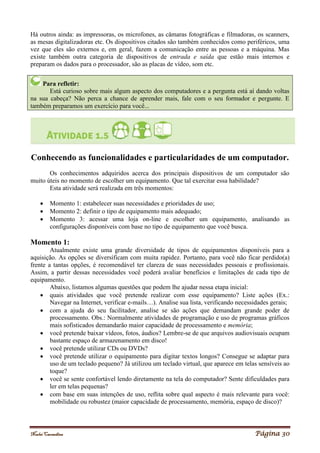 Noelei Carandina Página 30
Há outros ainda: as impressoras, os microfones, as câmaras fotográficas e filmadoras, os scanners,
as mesas digitalizadoras etc. Os dispositivos citados são também conhecidos como periféricos, uma
vez que eles são externos e, em geral, fazem a comunicação entre as pessoas e a máquina. Mas
existe também outra categoria de dispositivos de entrada e saída que estão mais internos e
preparam os dados para o processador, são as placas de vídeo, som etc.
Para refletir:
Está curioso sobre mais algum aspecto dos computadores e a pergunta está aí dando voltas
na sua cabeça? Não perca a chance de aprender mais, fale com o seu formador e pergunte. E
também preparamos um exercício para você...
Conhecendo as funcionalidades e particularidades de um computador.
Os conhecimentos adquiridos acerca dos principais dispositivos de um computador são
muito úteis no momento de escolher um equipamento. Que tal exercitar essa habilidade?
Esta atividade será realizada em três momentos:
 Momento 1: estabelecer suas necessidades e prioridades de uso;
 Momento 2: definir o tipo de equipamento mais adequado;
 Momento 3: acessar uma loja on-line e escolher um equipamento, analisando as
configurações disponíveis com base no tipo de equipamento que você busca.
Momento 1:
Atualmente existe uma grande diversidade de tipos de equipamentos disponíveis para a
aquisição. As opções se diversificam com muita rapidez. Portanto, para você não ficar perdido(a)
frente a tantas opções, é recomendável ter clareza de suas necessidades pessoais e profissionais.
Assim, a partir dessas necessidades você poderá avaliar benefícios e limitações de cada tipo de
equipamento.
Abaixo, listamos algumas questões que podem lhe ajudar nessa etapa inicial:
 quais atividades que você pretende realizar com esse equipamento? Liste ações (Ex.:
Navegar na Internet, verificar e-mails…). Analise sua lista, verificando necessidades gerais;
 com a ajuda do seu facilitador, analise se são ações que demandam grande poder de
processamento. Obs.: Normalmente atividades de programação e uso de programas gráficos
mais sofisticados demandarão maior capacidade de processamento e memória;
 você pretende baixar vídeos, fotos, áudios? Lembre-se de que arquivos audiovisuais ocupam
bastante espaço de armazenamento em disco!
 você pretende utilizar CDs ou DVDs?
 você pretende utilizar o equipamento para digitar textos longos? Consegue se adaptar para
uso de um teclado pequeno? Já utilizou um teclado virtual, que aparece em telas sensíveis ao
toque?
 você se sente confortável lendo diretamente na tela do computador? Sente dificuldades para
ler em telas pequenas?
 com base em suas intenções de uso, reflita sobre qual aspecto é mais relevante para você:
mobilidade ou robustez (maior capacidade de processamento, memória, espaço de disco)?
 