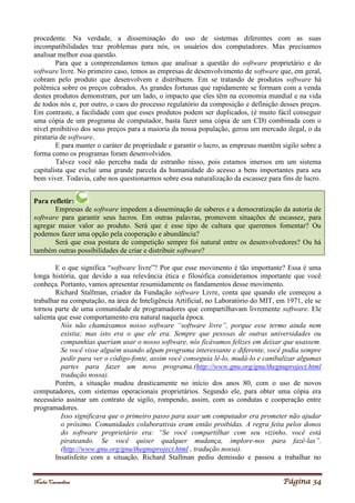 Noelei Carandina Página 34
procedente. Na verdade, a disseminação do uso de sistemas diferentes com as suas
incompatibilidades traz problemas para nós, os usuários dos computadores. Mas precisamos
analisar melhor essa questão.
Para que a compreendamos temos que analisar a questão do software proprietário e do
software livre. No primeiro caso, temos as empresas de desenvolvimento de software que, em geral,
cobram pelo produto que desenvolvem e distribuem. Em se tratando de produtos software há
polêmica sobre os preços cobrados. As grandes fortunas que rapidamente se formam com a venda
destes produtos demonstram, por um lado, o impacto que eles têm na economia mundial e na vida
de todos nós e, por outro, o caos do processo regulatório da composição e definição desses preços.
Em contraste, a facilidade com que esses produtos podem ser duplicados, (é muito fácil conseguir
uma cópia de um programa de computador, basta fazer uma cópia de um CD) combinada com o
nível proibitivo dos seus preços para a maioria da nossa população, gerou um mercado ilegal, o da
pirataria de software.
E para manter o caráter de propriedade e garantir o lucro, as empresas mantêm sigilo sobre a
forma como os programas foram desenvolvidos.
Talvez você não perceba nada de estranho nisso, pois estamos imersos em um sistema
capitalista que exclui uma grande parcela da humanidade do acesso a bens importantes para seu
bem viver. Todavia, cabe nos questionarmos sobre essa naturalização da escassez para fins de lucro.
Para refletir:
Empresas de software impedem a disseminação de saberes e a democratização da autoria de
software para garantir seus lucros. Em outras palavras, promovem situações de escassez, para
agregar maior valor ao produto. Será que é esse tipo de cultura que queremos fomentar? Ou
podemos fazer uma opção pela cooperação e abundância?
Será que essa postura de competição sempre foi natural entre os desenvolvedores? Ou há
também outras possibilidades de criar e distribuir software?
E o que significa “software livre”? Por que esse movimento é tão importante? Essa é uma
longa história, que devido a sua relevância ética e filosófica consideramos importante que você
conheça. Portanto, vamos apresentar resumidamente os fundamentos desse movimento.
Richard Stallman, criador da Fundação software Livre, conta que quando ele começou a
trabalhar na computação, na área de Inteligência Artificial, no Laboratório do MIT, em 1971, ele se
tornou parte de uma comunidade de programadores que compartilhavam livremente software. Ele
salienta que esse comportamento era natural naquela época.
Nós não chamávamos nosso software “software livre”, porque esse termo ainda nem
existia; mas isto era o que ele era. Sempre que pessoas de outras universidades ou
companhias queriam usar o nosso software, nós ficávamos felizes em deixar que usassem.
Se você visse alguém usando algum programa interessante e diferente, você podia sempre
pedir para ver o código-fonte, assim você conseguia lê-lo, mudá-lo e canibalizar algumas
partes para fazer um novo programa.(http://www.gnu.org/gnu/thegnuproject.html
tradução nossa).
Porém, a situação mudou drasticamente no início dos anos 80, com o uso de novos
computadores, com sistemas operacionais proprietários. Segundo ele, para obter uma cópia era
necessário assinar um contrato de sigilo, rompendo, assim, com as condutas e cooperação entre
programadores.
Isso significava que o primeiro passo para usar um computador era prometer não ajudar
o próximo. Comunidades colaborativas eram então proibidas. A regra feita pelos donos
do software proprietário era: “Se você compartilhar com seu vizinho, você está
pirateando. Se você quiser qualquer mudança, implore-nos para fazê-las”.
(http://www.gnu.org/gnu/thegnuproject.html , tradução nossa).
Insatisfeito com a situação, Richard Stallman pediu demissão e passou a trabalhar no
 