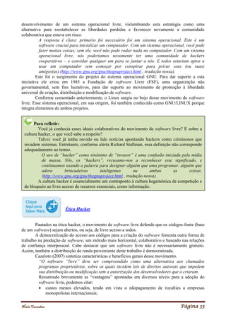 Noelei Carandina Página 35
desenvolvimento de um sistema operacional livre, vislumbrando esta estratégia como uma
alternativa para reestabelecer as liberdades perdidas e favorecer novamente a comunidade
colaborativa que estava em risco.
A resposta é clara: primeiro foi necessário foi um sistema operacional. Este é um
software crucial para inicializar um computador. Com um sistema operacional, você pode
fazer muitas coisas; sem ele, você não pode rodar nada no computador. Com um sistema
operacional livre, nós poderíamos novamente ter uma comunidade de hackers
cooperativos – e convidar qualquer um para se juntar a nós. E todos estariam aptos a
usar um computador sem começar por conspirar para privar seus (ou suas)
amigos(as).(http://www.gnu.org/gnu/thegnuproject.html , tradução nossa).
Este foi o surgimento do projeto do sistema operacional GNU. Para dar suporte a esta
iniciativa ele criou em 1985 a Fundação de software Livre (FSF), uma organização não
governamental, sem fins lucrativos, para dar suporte ao movimento de promoção à liberdade
universal de criação, distribuição e modificação de software.
Conforme comentado anteriormente, o Linux surgiu no bojo desse movimento de software
livre. Esse sistema operacional, em sua origem, foi também conhecido como GNU/LINUX porque
integra elementos de ambos projetos.
Ética Hacker
Pautados na ética hacker, o movimento de software livre defende que os códigos-fonte (base
de um software) sejam abertos, ou seja, de livre acesso a todos.
A democratização do acesso aos códigos para a criação do software fomenta outra forma de
trabalho na produção de software, um método mais horizontal, colaborativo e baseado nas relações
de confiança interpessoal. Cabe destacar que um software livre não é necessariamente gratuito.
Assim, também a distribuição de renda proveniente deste trabalho é democratizada.
Cazeloto (2007) sintetiza características e benefícios gerais desse movimento.
“O software “livre” deve ser compreendido como uma alternativa aos chamados
programas proprietários, sobre os quais incidem leis de direitos autorais que impedem
sua distribuição ou modificação sem a autorização dos desenvolvedores que o criaram.
Resumindo brevemente as “vantagens” apontadas em diversos níveis para a adoção do
software livre, podemos citar:
 custos menos elevados, tendo em vista o nãopagamento de royalties a empresas
monopolistas internacionais;
Para refletir:
Você já conhecia esses ideais colaborativos do movimento de software livre? E sobre a
cultura hacker, o que você sabe a respeito?
Talvez você já tenha ouvido ou lido notícias apontando hackers como criminosos que
invadem sistemas. Entretanto, conforme alerta Richard Stallman, essa definição não corresponde
adequadamente ao termo.
O uso de “hacker” como sinônimo de “invasor” é uma confusão iniciada pela mídia
de massa. Nós, os “hackers”, recusamo-nos a reconhecer este significado, e
continuamos usando a palavra para designar alguém que ama programar, alguém que
adora brincadeiras inteligentes ou ambas as coisas.
(http://www.gnu.org/gnu/thegnuproject.html , tradução nossa).
A cultura hacker é essencialmente um contraponto à cultura hegemônica de competição e
de bloqueio ao livre acesso de recursos essenciais, como informação.
 