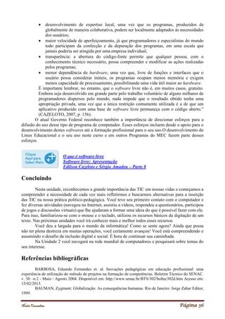 Noelei Carandina Página 36
 desenvolvimento de expertise local, uma vez que os programas, produzidos de
globalmente de maneira colaborativa, podem ser localmente adaptados às necessidades
dos usuários;
 maior velocidade de aperfeiçoamento, já que programadores e especialistas do mundo
todo participam da confecção e da depuração dos programas, em uma escala que
jamais poderia ser atingida por uma empresa individual;
 transparência: a abertura do código-fonte permite que qualquer pessoa, com o
conhecimento técnico necessário, possa compreender e modificar as ações realizadas
pelos programas;
 menor dependência do hardware, uma vez que, livre de funções e interfaces que o
usuário possa considerar inúteis, os programas ocupam menos memória e exigem
menos capacidade de processamento, possibilitando uma vida útil maior ao hardware.
É importante lembrar, no entanto, que o software livre não é, em muitos casos, gratuito.
Embora seja desenvolvido em grande parte pelo trabalho voluntário de alguns milhares de
programadores dispersos pelo mundo, nada impede que o resultado obtido tenha uma
apropriação privada, uma vez que a única restrição comumente utilizada é a de que um
aplicativo produzido com uma base de software livre permaneça com o código aberto.”
(CAZELOTO, 2007, p. 156).
O atual Governo Federal reconhece também a importância de direcionar esforços para a
difusão do uso desse tipo de programa de computador. Esses esforços incluem desde o apoio para o
desenvolvimento destes softwares até a formação profissional para o seu uso.O desenvolvimento do
Linux Educacional e o seu uso neste curso e em outros Programas do MEC fazem parte desses
esforços.
O que é software livre
Software livre: Apresentação
Edílson Cazeloto e Sérgio Amadeu – Parte 8
Concluindo
Nesta unidade, reconhecemos a grande importância das TIC em nossas vidas e começamos a
compreender a necessidade de cada vez mais refletirmos e buscarmos alternativas para a inserção
das TIC na nossa prática político-pedagógica. Você teve seu primeiro contato com o computador e
fez diversas atividades (navegou na Internet, assistiu a vídeos, respondeu a questionários, participou
de jogos e discussões virtuais) que lhe ajudaram a formar uma ideia do que é possível fazer com ele.
Para isso, familiarizou-se com o mouse e o teclado, utilizou os recursos básicos da digitação de um
texto. Nas próximas unidades você irá conhecer mais e melhor todos esses recursos
Você deu a largada para o mundo da informática! Como se sente agora? Ainda que possa
não ter plena destreza em muitas operações, você certamente avançou! Você está compreendendo e
assumindo o desafio da inclusão digital e social. É hora de continuar sua caminhada.
Na Unidade 2 você navegará na rede mundial de computadores e pesquisará sobre temas do
seu interesse.
Referências bibliográficas
BARBOSA, Eduardo Fernandes et. al. Inovações pedagógicas em educação profissional: uma
experiência de utilização do método de projetos na formação de competências. Boletim Técnico do SENAC.
v. 30 –n.2 - Maio / Agosto 2004. Disponível em: http://www.senac.br/BTS/302/boltec302d.htm Acesso em:
15/02/2013.
BAUMAN, Zygmunt: Globalização: As consequências humanas. Rio de Janeiro: Jorge Zahar Editor,
1999.
 