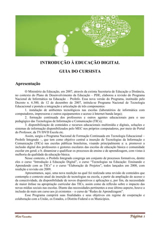 Noelei Carandina Página 1
INTRODUÇÃO À EDUCAÇÃO DIGITAL
GUIA DO CURSISTA
Apresentação
O Ministério da Educação, em 2007, através da extinta Secretaria de Educação a Distância,
no contexto do Plano de Desenvolvimento da Educação – PDE, elaborou a revisão do Programa
Nacional de Informática na Educação – ProInfo. Essa nova versão do Programa, instituído pelo
Decreto n. 6.300, de 12 de dezembro de 2007, intitula-se Programa Nacional de Tecnologia
Educacional e postula a integração e articulação de três componentes:
1. instalação de ambientes tecnológicos nas escolas (laboratórios de informática com
computadores, impressoras e outros equipamentos e acesso à Internet banda larga);
2. formação continuada dos professores e outros agentes educacionais para o uso
pedagógico das Tecnologias de Informação e Comunicação (TICs);
3. disponibilização de conteúdos e recursos educacionais multimídia e digitais, soluções e
sistemas de informação disponibilizados pelo MEC nos próprios computadores, por meio do Portal
do Professor, da TV/DVD Escola etc.
Assim, surgiu o Programa Nacional de Formação Continuada em Tecnologia Educacional –
ProInfo Integrado –, que tem como objetivo central a inserção de Tecnologias da Informação e
Comunicação (TICs) nas escolas públicas brasileiras, visando principalmente a: a. promover a
inclusão digital dos professores e gestores escolares das escolas de educação básica e comunidade
escolar em geral; e b. dinamizar e qualificar os processos de ensino e de aprendizagem, com vistas à
melhoria da qualidade da educação básica.
Nesse contexto, o ProInfo Integrado congrega um conjunto de processos formativos, dentre
eles o curso “Introdução à Educação Digital”, o curso “Tecnologias na Educação: Ensinando e
Aprendendo com as TICs” e o curso “Elaboração de Projetos”, todos lançados em 2008, com
reedição e revisão em 2009.
Apresentamos, aqui, uma nova reedição na qual foi realizada uma revisão de conteúdos que
contempla o contexto atual da inserção de tecnologias na escola, a partir da ampliação do acesso e
da conectividade, da disponibilidade de novos dispositivos e aplicações e, por fim, da necessidade
de maior ênfase na apropriação curricular das TICs, assim como da reflexão sobre o impacto das
novas mídias sociais nas escolas. Diante das necessidades pertinentes a esse último aspecto, houve a
inclusão de mais um curso aos já existentes – o curso de “Redes de Aprendizagem”.
Esse Programa cumprirá suas finalidades e seus objetivos em regime de cooperação e
colaboração com a União, os Estados, o Distrito Federal e os Municípios.
 