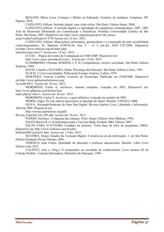 Noelei Carandina Página 37
BELLONI, Maria Luiza. Crianças e Mídias na Educação: Cenários de mudança. Campinas, SP:
Papirus, 2010.
CAZELOTO, Edilson. Inclusão digital, uma visão crítica. São Paulo: Editora Senac, 2008.
CAZELOTO, Edilson. A inclusão digital e a reprodução do capitalismo contemporâneo. 2007. 180f.
Tese de Doutorado (Doutorado em Comunicação e Semiótica). Pontífica Universidade Católica de São
Paulo. São Paulo, 2007. Disponível em: http://www.sapientia.pucsp.br//tde_busca/
arquivo.php?codArquivo=5738 Acesso em: 12 nov. 2012.
CAZELOTO, Edilson. Monocultura informática, permacultura e a construção de uma sociabilidade
contra-hegemônica. In: Matrizes (USP-ECA) Ano 3 – nº 2 jan./jul. 2010 (187:200). Disponível
em:http://www.matrizes.usp.br/index.php/
matrizes/issue/view/7. Acesso em: 12 nov. 2012.
CCUEC – Página do Centro de Computação da UNICAMP. Disponível em:
http://www.ccuec.unicamp.br/ccuec/. Acesso em: 15 fev. 2013.
D’AMBROSIO, Ubiratan. BARROS, J. P. D. Computadores, escola e sociedade. São Paulo: Editora
Scipione, 1988.
DAVIS, Claudia e OLIVEIRA, Zilma. Psicologia da Educação. São Paulo: Editora Cortez, 1991.
ILLICH, I. Convivencialidade. Publicações Europa-América. Lisboa, 1976.
MARTINEZ, Vinícius Carrilho. Conceito de Tecnologia. Publicado em 25/04/2006. Disponível
em:http://www.gobiernoelectronico.org/
?q=node/4652. Acesso em: 26 nov. 2012.
MORIMOTO, Carlos E. hardware, manual completo. Lançado em 2002. Disponível em:
http://www.gdhpress.com.br/hmc/leia/
index.php?p=intro-3. Acesso em: 26 nov. 2012.
MORIMOTO, Carlos E. hardware, o guia definitivo. Lançado em outubro de 2007.
MORIN, Edgar. Os sete saberes necessários à educação do futuro. Brasília: UNESCO, 2000.
OLIVA, AlexandreSíndrome de Peter Pan Digital. Revista Espírito Livre, Liberdade e Informação.
Abril de 2009. Disponível em:
http://revista.espiritolivre.org/pdf/
Revista_EspiritoLivre_001.pdf. Acesso em: 26 nov. 2012.
PAPERT, Seymour. A máquina das crianças. Porto Alegre: Editora Artes Médicas, 1994.
SALES Marcia B, et. al.Informática para a Terceira Idade. Goiânia: R&F Editora, 2007.
SALTO PARA O FUTURO, Cardápio de projetos. Texto base da série de programas (2002).
Disponível em: http://www.tvebrasil.com.br/salto/
boletins2002/cp/texto1.htm. Acesso em: 13 dez. 2012.
SILVEIRA, Sérgio Amadeu da. Exclusão Digital: A miséria na era da informação. 1. ed. São Paulo,
Editora Fundação Perseu Abramo, 2001.
TEDESCO, Juan Carlos. Qualidade da educação e políticas educacionais. Brasília: Liber Livro
Editora Ltda, 2012.
VALENTE, José a. (Org.). O computador na sociedade do conhecimento. Livro número 02 da
Coleção ProInfo - Coleção Informática. Ministério da Educação, 1998.
 