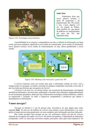 Noelei Carandina Página 40
Figura 2.02: Tecnologias da pré-história.
A possibilidade de se conectar a computadores em rede e a difusão de informações em larga
escala, provocou mudanças significativas nos modos de comunicação, novos modos de letramento,
novos gêneros textuais, novos modos de relacionamento, ou seja, afetou grandemente o nosso
mundo.
Figura 2.03: Mudanças das interações a partir das TIC.
A Internet funciona como um oceano pelo qual a informação contida em texto, som e
imagem pode ser navegada, ou melhor, acessada em qualquer computador conectado a essa rede. É
por essa razão que dizemos que navegamos na Internet.
A Internet é, de uma vez e ao mesmo tempo, um mecanismo de disseminação e divulgação
mundial da informação e um meio para colaboração e interação entre indivíduos independentemente
de sua localização geográfica, desde que haja infraestrutura tecnológica (linhas telefônicas, satélites
ou transmissão e recepção via rádio e respectivos computadores e periféricos que captem e
decodifiquem as informações).
Vamos navegar?
Navegar na Internet é o ato de passear pela, movendo-se de uma página para outra,
seguindo links. Na Internet, há milhões de websites (esse número cresce diariamente) e, às vezes,
perde-se tempo precioso procurando pelo site mais completo, pela informação mais bem elaborada.
Mas vamos navegar! Para navegar em um site, precisamos utilizar um tipo de software
chamado de navegador (em inglês é browser). Há muitos navegadores e dependendo do dispositivo
(computador, tablet ou outro) que estivermos usando, precisamos saber qual estará disponível. No
Saiba Mais
Poderíamos dizer que
novos gêneros textuais, a
partir do surgimento e da
popularização das TIC,seriam
o sms, e-mail, páginas web
etc. em relação ao bilhete,
carta, panfleto etc. que apesar
de poderem ser materializados
por meio das TIC, não
dependem delas.
 