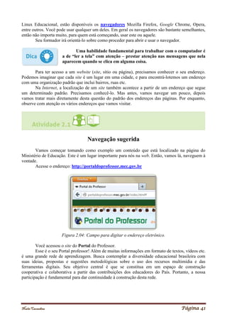 Noelei Carandina Página 41
Linux Educacional, estão disponíveis os navegadores Mozilla Firefox, Google Chrome, Opera,
entre outros. Você pode usar qualquer um deles. Em geral os navegadores são bastante semelhantes,
então não importa muito, para quem está começando, usar este ou aquele.
Seu formador irá orientá-lo sobre como proceder para abrir e usar o navegador.
Uma habilidade fundamental para trabalhar com o computador é
a de “ler a tela” com atenção – prestar atenção nas mensagens que nela
aparecem quando se clica em alguma coisa.
Para ter acesso a um website (site, sítio ou página), precisamos conhecer o seu endereço.
Podemos imaginar que cada site é um lugar em uma cidade, e para encontrá-lotemos um endereço
com uma organização padrão que inclui bairros, ruas etc.
Na Internet, a localização de um site também acontece a partir de um endereço que segue
um determinado padrão. Precisamos conhecê-lo. Mas antes, vamos navegar um pouco, depois
vamos tratar mais diretamente desta questão do padrão dos endereços das páginas. Por enquanto,
observe com atenção os vários endereços que vamos visitar.
Navegação sugerida
Vamos começar tomando como exemplo um conteúdo que está localizado na página do
Ministério de Educação. Este é um lugar importante para nós na web. Então, vamos lá, naveguem à
vontade.
Acesse o endereço: http://portaldoprofessor.mec.gov.br
Figura 2.04: Campo para digitar o endereço eletrônico.
Você acessou o site do Portal do Professor.
Esse é o seu Portal professor! Além de muitas informações em formato de textos, vídeos etc.
é uma grande rede de aprendizagem. Busca contemplar a diversidade educacional brasileira com
suas ideias, propostas e sugestões metodológicas sobre o uso dos recursos multimídia e das
ferramentas digitais. Seu objetivo central é que se constitua em um espaço de construção
cooperativa e colaborativa a partir das contribuições dos educadores do País. Portanto, a nossa
participação é fundamental para dar continuidade à construção desta rede.
 
