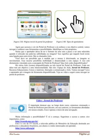 Noelei Carandina Página 42
Agora que acessou o site do Portal do Professor e já conhece o seu objetivo central, vamos
navegar e conhecer suas ferramentas e possibilidades. Identifique os links propostos.
Notou que o apontador deixa de ter o formato de uma seta e passa a ser uma mãozinha
quando é colocado nas palavras sublinhadas ou imagens? Isso significa que naquele local existe
uma ligação para outro texto. São os chamados links.
Você deve ter percebido que à medida que o mouse é direcionado, as imagens se
movimentam. Esse recurso possibilita mobilidade e dinamicidade a este espaço. E isso está
diretamente vinculado com a concepção do Portal do Professor! Que links estão disponibilizados?
Há vários links (ícones) disponibilizados na tela inicial do Portal do Professor. Cada um
deles tem um objetivo e uma intencionalidade. São eles: Espaço de Aula, Jornal do Professor,
Recursos Educacionais, Cursos e materiais, Interação e comunicação e links. Vamos navegar? Leve
o apontador até a imagem da ferramenta disponibilizada. Veja no vídeo a seguir como navegar no
portal do professor.
Vídeo - Jornal do Professor
É importante destacar que, ao longo deste curso, estaremos retomando o
Portal do Professor para discutir, em seu contexto, as ferramentas abordadas
em nossos estudos. Esse é apenas o início de uma navegação.
Muita informação e possibilidades? É só o começo. Sugerimos o acesso a outros sites
importantes, como:
http://tvescola.mec.gov.br/
Este é o site da TV Escola, a televisão pública do Ministério da Educação destinada aos
professores e educadores brasileiros, aos alunos e a todos interessados em aprender.
http://www.wdl.org/pt
 