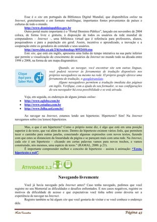 Noelei Carandina Página 43
Esse é o site em português da Biblioteca Digital Mundial, que disponibiliza online na
Internet, gratuitamente e em formato multilíngue, importantes fontes provenientes de países e
culturas de todo o mundo.
http://www.dominiopublico.gov.br
Outro portal muito importante é o “Portal Domínio Público”, lançado em novembro de 2004
coloca, de forma livre e gratuita, à disposição de todos os usuários da rede mundial de
computadores – Internet –, uma biblioteca virtual que é referência para professores, alunos,
pesquisadores e para a população em geral. Assim, incentiva o aprendizado, a inovação e a
cooperação entre os geradores de conteúdo e seus usuários.
http://news.bbc.co.uk/2/hi/technology/8552410.stm
Este site, que está em inglês, apresenta uma linha do tempo interativa na sua parte inferior
que permite a visualização do crescimento de usuários da Internet no mundo todo na década entre
1998 e 2008, na forma de um mapa diagramático.
Quando, ao navegar, você encontrar site sem outras línguas,
você poderá recorrer às ferramentas de tradução disponíveis nos
próprios navegadores ou mesmo na rede. O próprio google oferece uma
ferramenta de tradução, o googletranslate.
Alguns navegadores permitem a tradução imediata das páginas
em inglês. Verifique, com a ajuda do seu formador, se nas configurações
do seu navegador há essa possibilidade e se está ativada.
Veja, em seguida, os endereços de alguns jornais online:
 http://www.oglobo.com.br
 http://www.estadao.com.br
 http://www.folha.uol.com.br/
Ao navegar na Internet, estamos lendo um hipertexto. Hipertexto? Sim! Na Internet
navegamos sobre (ou lemos) hipertextos.
Mas, o que é um hipertexto? Como o próprio nome diz, é algo que está em uma posição
superior à do texto, que vai além do texto. Dentro do hipertexto existem vários links, que permitem
tecer o caminho para outras janelas, conectando algumas expressões com novos textos, fazendo
com que estes se distanciem da linearidade da página e se pareçam mais com uma rede. Na Internet,
cada site é um hipertexto – clicando em certas palavras vamos para novos trechos, e vamos
construindo, nós mesmos, uma espécie de texto.” (RAMAL, 2000. p.23).
É importante compreender melhor o conceito de hipertexto – assista à animação: “Texto,
hipertexto e web”.
Navegando livremente
Você já havia navegado pela Internet antes? Caso tenha navegado, pedimos que você
registre no seu Memorial as dificuldades e desafios enfrentados. E nos casos negativos, registre os
motivos da dificuldade de acesso e que expectativas você tinha sobre como deveria ser a
experiência de navegar na Internet.
Registre também se há algum site que você gostaria de visitar e se você conhece o endereço
dele.
 
