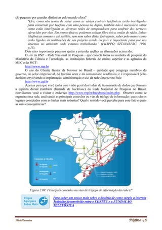 Noelei Carandina Página 46
tão pequeno por grandes distâncias pelo mundo afora?
"Ora, como não temos de saber como as várias centrais telefônicas estão interligadas
para conversar por telefone com uma pessoa no Japão, também não é necessário saber
como estão interligadas as diversas redes de computadores para usufruir dos serviços
oferecidos por elas. Em termos físicos, podemos utilizar fibra ótica, ondas de rádio, linhas
telefônicas comuns e até satélite, sem nem saber disto. Entretanto, saber pelo menos como
estão ligadas às instituições de seu próprio estado ou país é importante para que nos
situemos no ambiente onde estamos trabalhando.” (FILIPPO; SZTAJNBERG, 1996,
p.13).
Dois sites importantes para nos ajudar a entender melhor as afirmações acima são:
O site da RNP – Rede Nacional de Pesquisa – que conecta todas as unidades de pesquisa do
Ministério da Ciência e Tecnologia, as instituições federais de ensino superior e as agências do
MEC e do MCT:
http://www.rnp.br
O site do Cômite Gestor da Internet no Brasil – entidade que congrega membros do
governo, do setor empresarial, do terceiro setor e da comunidade acadêmica, e é responsável pelas
decisões envolvendo a implantação, administração e uso da rede Internet no País:
http://www.cgi.br
Apenas para que você tenha uma visão geral das linhas de transmissão de dados que formam
a espinha dorsal (também chamada de backbone) da Rede Nacional de Pesquisa no Brasil,
convidamos você a visitar o endereço http://www.rnp.br/backbone/index.php. Observe como se
organiza essa rede, analisando as principais conexões ou vias de tráfego de informação: quais são os
lugares conectados com as linhas mais robustas? Qual o sentido você percebe para esse fato e quais
as suas consequências?
Figura 2.09: Principais conexões ou vias de tráfego de informação da rede IP
Para saber um pouco mais sobre a história de como surgiu a internet
Trabalho desenvolvido entre o CENPEC e a FUNDAÇÃO
TELEFÔNICA
 